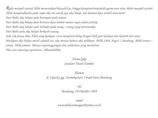 Rohis menjadi syariah Allah menurunkan hidayahNya, hingga keinginan berpindah agama pun sirna. Rohis menjadi syariah
Allah mengenalkanku pada siapa aku ini, untuk apa aku hidup, dan kemana kita setelah mati nanti.
Dari Rohis aku belajar pula berempati pada teman.
Dari Rohis aku belajar pula bertutur kata lembut namun tegas dalam prinsip.
Dari Rohis aku belajar pula berbakti pada orang – orang yang mencintaiku.
Dari Rohis pula aku belajar berkasih sayang.
Jadi, tak hanya ilmu Allah yang kudapat. Cara menjalani hidup dengan baik pun kudapat dan kulatih dari sana.
Meskipun aku bukan murid sekolah itu, aku merasa bahwa aku miliknya. Milik SMK Negeri 3 Bandung. Milik teman –
teman. Milik ummat. Merasa sepenanggungan dan solidaritas yang mendalam.
That was amazing experiences. Alhamdulillah.
Nama lgkp
Sundari Triani Tamher
Alamat
jl. Ciparay gg. Liomekarsari 2 buah batu Bandung
Ttl
Bandung, 29 Oktober 1988
email
uwieselalusemangat@yahoo.co.id
 
