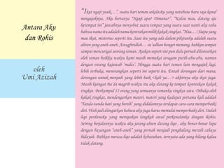 “Ikut ngaji yuuk…”, suatu hari teman sekelasku yang notabene baru saja kenal
mengajaknya, Aku bertanya “Ngaji apa? Dimana?”, “Kalau mau, datang aja
ketempat ini” jawabnya menyebut suatu tempat yang suatu saat nanti aku tahu
bahwanamaituadalahnamakontrakanmilikkakaktingkat.“Haa…!Siapayang
mau ikut, misterius seperti itu. Saat itu yang ada dalam pikiranku adalah suatu
aliranyanganeh-aneh.Astagfirullah…su’udhanbangetmemang,bahkansempat
sampai mencurigai seorang teman. Ajakan seperti ini pun dulu pernah dilontarkan
oleh teman baikku waktu kami masih memakai seragam putih-abu-abu, namun
dengan enteng kujawab ‘males’. Hingga suatu hari teman lain mengajak lagi,
lebih terbuka, menerangkan seperti ini seperti itu. Entah dorongan dari mana,
dorongan untuk menjadi yang lebih baik <kali ya…> akhirnya aku ikut juga.
Masih kuingat Ba’da magrib waktu itu aku datang ke tempat kontrakan kakak
tingkat. Berkumpul 12 orang yang semuanya temanku tingkat satu. Dibuka oleh
kakak tingkat, mendengarkan materi, materi yang kudapat pertama kali adalah
‘Tanda-tanda hati yang bersih’ yang didalamnya terdapat cara-cara memperbaiki
diri.Wahjadidiingatkanbahwa aku juga harusmemulaimemperbaikidiri.Itulah
liqo perdanaku yang merupakan langkah awal perkenalanku dengan Rohis.
Seiring berjalannya waktu aku jarang absen datang liqo , aku benar-benar lupa
dengan bayangan “aneh-aneh” yang pernah menjadi penghalang meraih cahaya
hidayah. Bahkan merasa liqo adalah kebutuhan, ternyata ada yang hilang kalau
tidak datang.
Antara Aku
dan Rohis
oleh
Umi Azizah
 