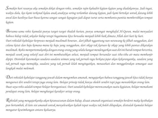 Semakin hari rasanya aku semakin dekat dengan rohis, semakin rajin kuhadiri kajian-kajian yang diadakannya. Jadi ingat,
waktu dulu, kos kami terkenal kalau anak-anaknya sering terlambat datang kajian, jadi kami bertekat untuk datang lebih
awal dan hasilnya luar biasa karena sangat-sangat kepagian jadi dapat turut serta membantu panitia membersihkan tempat
kajian.
Bersama-sama rohis kumulai punya target-target ibadah harian, punya semangat menghafal Al-Quran, mulai menyadari
bahwa hidup tidak sekedar hidup tetapi bagaimana kita berusaha menjadi lebih baik dimata Allah dari hari ke hari.
Dari rohislah kubelajar berproses menjadi muslimah beneran , dari jilbab nggantung nan nerawang ke jilbab sungguhan, dari
celana ketat dan baju kemana-mana ke baju yang sungguhan, dari sikap tak karuan ke sikap yang lebih pantas dikatakan
muslimah.Rohismempertemukankudenganorang-orangyangselaluhangatmendengarkansaatdiriinibutuhtempatbercerita,
menjadi sosok yang solutif saat diri ini membutuhkan solusi, menjadi tempat bersandar saat tiba-tiba air mata membanjir
dipipi. Disinilah kutemukan saudara-saudara seiman yang tak pernah ragu berkata jujur akan kekuranganku, saudara yang
tak pernah ragu memujiku, saudara yang tak pernah lelah mengingatkan, menasehati dan menggelorakan semangat saat
langkah mulai melemah.
Dari rohislah kubelajar tanggung jawab dalam mengemban amanah, mengajarkan bahwa tanggung jawab kita tidak hanya
mengurusi diri sendiri tetapi juga orang lain. Belajar prinsip tidak hanya sholeh sendiri tapi juga mensolehkan orang lain.
Buat saya rohis adalah tempat belajar berorganisasi. Dari sanalah kubelajar merencanakan suatu kegiatan, belajar memahami
pendapat orang lain, belajar menghargai karakter setiap orang.
Rohislah yang mengajarkanku akan ketawazunan dalam hidup, disaat amanah organisasi semakin berderet maka kesibukan
pun bertambah, di lain sisi amanah untuk menyeleseikan kuliah tepat waktu tak boleh dilupakan, disitulah kumulai belajar
mengatur keseimbangan antara keduanya.
 
