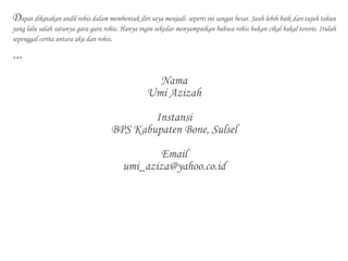 Dapat dikatakan andil rohis dalam membentuk diri saya menjadi seperti ini sangat besar. Jauh lebih baik dari tujuh tahun
yang lalu salah satunya gara-gara rohis. Hanya ingin sekedar menyampaikan bahwa rohis bukan cikal bakal teroris. Itulah
sepenggal cerita antara aku dan rohis.
***
Nama
Umi Azizah
Instansi
BPS Kabupaten Bone, Sulsel
Email
umi_aziza@yahoo.co.id
 