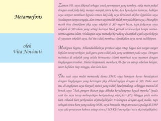 Zaman SD, saya dikenal sebagai anak perempuan yang tomboy, suka main pukul
dengan anak laki-laki, manjat-manjat pintu kelas, dan kenakalan lainnya, bahkan
saya sempat membuat kepala teman laki-laki saya berdarah akibat kejahilan saya
(walaupuntanpasengaja..dantemansayamalahtidakmenyalahkansaya).Mungkin
masih bisa dimaklumi jika saya sekolah di SD negeri biasa, tapi faktanya saya
sekolah di SD islam yang setiap harinya tidak pernah terlewatkan tanpa norma-
normaagamaislam. Walaupun saya memakai kerudung ditambah ayah saya bekerja
di yayasan sekolah saya, hal itu tidak membuat kenakalan saya surut sedikitpun.
	
Meskipun begitu, Alhamdulillahnya prestasi saya tetap bagus dan target-target
hafalan tetap terkejar, jadi guru-guru tidak ada yang sentimen pada saya. Dengan
rutinitas di sekolah yang selalu bernuansa islami membuat saya nyaman dengan
lingkungan tersebut. Shalat berjamaah, membaca Al-Qur’an setiap sebelum belajar,
setor hafalan tiap minggu, dan lain-lain.
	
Tiba saat saya mulai memasuki dunia SMP, saya lumayan harus beradaptasi
dengan lingkungan yang heterogen jika dibandingkan dengan di SD. Pada saat
itu, di angkatan saya banyak sisiwi yang tidak berekerudung, sehingga muncul di
benak saya “Aah..pengen ikutan juga dibuka kerudungnya kayak mereka” (pada
saat itu saya tetap melanjutkan berkerudung sejak dari SD). Hingga pada suatu
hari, tibalah hari perkenalan ekstrakulikuler. Walaupun dengan agak malas, tapi
sebagaisiswabaruyangsedangMOS,sayaberusahatetapantusias(apalagidiSMP
saya ada peraturan bahwa setiap siswa/i HARUS mengikuti satu ekstrakulikuler).
	
oleh
Vita Novianti
Metamorfosis
 
