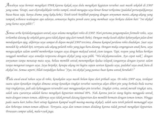 Awalnya saya berniat mengikuti PMR karena kakak saya dulu mengikuti kegiatan tersebut saat masih sekolah di SMP
yang sama. Tetapi, saat ekstrakulikuler rorhis tampil, entah mengapa saya benar-benar terkesima (padahal pertunjukkannya
biasa-biasa saja, hanya drama yang kaku,hehe). Teteh-teteh berjilbab panjang dengan senyuman manis..akang-akang yang
tampak wibawa walaupun apa adanya..semuanya begitu penuh aura yang membuat saya berkata dalam hati “Ini ekskul
yang harus saya pilih!!”.
	
Semua serba ketidaksengajaan untuk saya selama mengikuti rohis di SMP. Hari pertama pengumpulan formulir rohis, saya
terlambat datang ke sekolah gara-gara tidak dapat ojeg dari rumah (hehe). Dengan muka lusuh akibat kebanyakan jalan demi
mendapatkan ojeg, akhirnya saya sampai di depan mesjid SMP tercinta, dimana kumpul perdana rohis diadakan. Saat saya
menoleh ke sebelah kiri, ternyata ada akang pelatih rohis yang juga baru datang. Dengan muka cengengesan anak baru, saya
mengucapkan salam sambil memberikan tangan saya dengan maksud untuk cium tangan. Tapi, respon yang beliau berikan
sungguh membuat saya semakin terpesona dengan ekskul yang saya pilih. “Wa’alaykumussalam. Ayo cepat naik”, dengan
senyuman tanpa menatap mata saya, beliau memilih untuk menempelkan kedua telapak tangannya dengan isyarat salam
tanpa mengenai tangan saya. Saya berpikir, kenapa akang ini begitu sopan santun kepada saya, padahal saya anak baru di
ekskul ini. Semua seperti Allah tunjukkan bahwa “Ayo, ini ekskul yang pantas buat kamu untuk berubah!!”
	
Pada awal-awal tahun saya di rohis, kenakalan saya masih belum lepas dari pribadi saya. Di rohis SMP saya, terdapat
suatu ujian kenaikan tingkat dimana setiap kenaikan tingkat tersebut nantinya akan diberi pin yang berbeda-beda warna
tiap tingkatnya, jadi ada kebanggaan tersendiri saat menggunakan pin tersebut. Singkat cerita, untuk meraih tingkat satu,
salah satu syaratnya adalah harus mengikuti keputrian minimal 80%. Nah..karena jum’at siang begitu menggoda untuk
main dengan teman-teman, akhirnya saya tidak pernah datang keputrian dan memilih bermain dengan teman-teman. Hingga
pada suatu hari Sabtu (hari setiap kegiatan kumpul wajib masing-masing ekskul), salah satu teteh pelatih memanggil saya
dan beberapa teman-teman akhwat. Ternyata..saya dan teman-teman disidang karena tidak pernah mengikuti keputrian.
Perasaan campur aduk, malu+cuek juga.
 