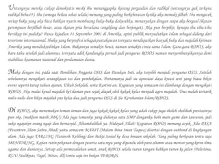 Untungnya mereka cukup demokratis meski ibu menanggapku kurang pergaulan dan radikal (untungnya gak terkena
radikal bebas??). Ibu (semoga beliau sehat selalu) memang yang paling berkeberatan ketika aku memaki jilbab. Ibu mengecek
setiap buku yang aku baca bahkan nyaris membuang buku-buku dakwahku, menanyakan dengan siapa aku bergaul (ikatan
perempuan berjilbab besar, atau ikatan pria bercelana congklang dan berjengot). Aku pun berpikir, kenapa ibu tiba-tiba
bersikap ini padaku? Pasca kejadian 11 September 2001 di Amerika, opini publik menyudutkan Islam sebagai dalang dari
terorisme internasional. Ibuku yang berprofesi sebagai pustakawan ternyata mendapatkan banyak buku dan majalah kiriman
Amerika yang mendiskreditkan Islam. Bukannya semakin benci, namun semakin cinta sama Islam. Gara-gara ROHIS, aku
baru tahu setelah jadi alumnus, ternyata adik kandungku pernah jadi pengurus ROHIS namun menyembunyikannya demi
stabilitas keamanan nasional dan perdamaian dunia.
Maka dengan ini, pada saat Pemilihan Anggota OSIS dan Pasukan Inti, aku terpilih menjadi pengurus OSIS. Setelah
sebelumnya mengikuti serangkaian tes dan pembekalan. Pertamanya jadi sie apresiasi daya kreasi seni yang biasa bikin
event seperti tutup tahun ajaran, Ultah Sekolah, serta Kartini-an. Kegiatan yang semacam ini diimbangi dengan mengikuti
ROHIS. Aku mulai kenal majalah keIslaman pun sejak diajak oleh kakak kelas menjadi agen majalah. Trus malah tertarik
nulis-nulis dan bikin majalah pas kelas dua jadi pengurus OSIS di Sie Kerohanian Islam/ROHIS.
Di ROHIS, aku menemukan teman-teman dan juga kakak-kakak kelas yang udah cakep juga sholeh sholihah prestasinya
pun oke. (maklum masih ABG!) Ada juga temanku yang dulunya satu SMP denganku hobi main game dan tawuran, jadi
suka ngajakin orang ngaji dan bernasyid. Alhamdulillah ya. Hidayah Allah! Kegiatan ROHIS memang asyik. Ada PASA
(Pesantren Alam Sabtu Ahad) yaitu semacam MABIT (Malam Bina Iman Taqwa) disertai dengan outbond di lingkungan
alam. Ada juga TARLING (Tarawih Keliling) dan Bakti Sosial ke desa binaan sekolah. Yang paling berkesan tentu saja
MENTORING, Kajian rutin pekanan dengan peserta satu regu yang dipandu oleh para alumni atau mentor yang keren ilmu
agama dan dunianya. Setiap ada permasalahan umat, anak ROHIS selalu turun tangan bahkan turun ke jalan (Palestina,
RUU Sisdiknas, Togel, Miras, dll) tentu saja ini bukan TERORIS.
 