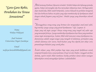 Allah memang Pembuat Skenario terindah. Terlahir bukan dari keluarga pemuka
agama, bukan tak mungkin aku bisa merasakan nikmatnya iman. Berbagai jalan
akan mudah jika Allah sudah berkendak. Lantas hidayah itu perlahan mengetuk
hati dan berbicara bahwa ini jalan yang akan membawaku ke kenikmatan abadi
dengan sebuah fragmen yang tak fana’. Dialah syurga yang dinantikan seluruh
umat.
“Sesungguhnya orang-orang yang beriman dan mengerjakan amal-amal saleh,
bagi mereka syurga-syurga yang penuh kenikmatan.“ (QS. Luqman: 8)
Siapa yang tak ingin syurga? Hanya orang-orang yang tengah tak sadar saja
yang menunjuk dirinya. Syurga memberikan kenikmatan luar biasa yang membuat
semua ingin menempatinya. Kalam Allah telah mencatat semua kenikmatan itu,
diantaranya adalah sungai-sungai yang mengalir di dalamnya, permadani yang
sebelah dalamnya dari sutera, buah-buahan yang bisa dipetik dari dekat serta
pemandangan bidadari yang cantik jelita.
Itulah nikmat yang Allah janjikan bagi siapa yang penuh keikhlasan untuk
istiqomah berjalan lurus sesuai pedoman Al qur’an dan Hadist. Sungguh tak bisa
ditebak, seperti itulah Allah membawa hatiku perlahan damai dalam naungan
kebarokahan untuk menegakkan kalimat Lailahaillallah.
“Gara-Gara Rohis,
Perubahan itu Terasa
Sensasional”
Nama
Wahyu Widayati
Asal Instansi
Universitas Negeri Surabaya
Email
wafuyu.haruslebihbaik@gmail.com
 
