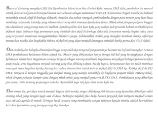 Berawal dari iseng mengikuti SKI (Sie Kerohanian Islam) atau bisa disebut Rohis semasa SMA dulu, perubahan itu muncul
setitik demi setitik lantas berwujud harum saat sebutan sebagai mahasiswa UNESA (Universitas Negeri Surabaya) berhasil
menarikku untuk aktif di lembaga dakwah. Berjalan dua tahun setengah, perkenalanku dengan para mentor yang luar biasa
membuka cakrawala Islamku yang selama ini tertutup oleh semunya keindahan dunia. Mbak-mbak dengan pakaian longgar
plus dandanan yang jarang mata ini melihat, kerudung lebar dan kaos kaki yang seakan jadi penanda bahwa merekalah para
akhwat sejati (sebutan bagi perempuan yang sholehah dan aktif di lembaga dakwah). Senyuman mereka begitu tulus, aura
yang terpancar senantiasa menggambarkan bidadari syurga. Subhanallah, itulah yang mungkin membuat hatiku akhirnya
menautkan niatku dan langkahku bahwa ekskul ini yang akan menjadi kenangan terindah ketika purna dari SMA kelak.
Dari situlah jalan hidupku dimainkan hingga sampailah aku mengenal yang namanya beramar ma’ruf nahi mungkar. Semasa
SMA pembahasan keislaman belum sejauh itu. Materi yang dibicarakan hanya berupa hal-hal yang bersangkutan dengan
kehidupan sehari-hari. Bagaimana caranya bergaul sebagai seorang muslimah, bagaimana menyikapi berbagai fenomena khas
anak muda, serta bagaimana menjadi seorang yang bisa dibilang takwa. Meski begitu, kenyamanan hati ini telah membuat
semangat terus bergelora ketika datang hari sabtu dimana hari itulah jadwal ekskul SKI di SMA ku. Ketika aktif di SKI
SMA, ternyata di tempat tinggalku jua menjadi ruang yang mampu menarikku ke lingkaran prajurit Illahi. Datang mbak-
mbak dengan pakaian hampir sama dengan mbak-mbak yang menjadi pemateri di SKI SMA. Pembahasan yang diberikan
pun sama, cerita tentang perjuangan sahabat Rasulullah juga tak lepas dari acara kala itu.
Dari semua itu, percikan untuk menjadi bagian dari mereka sangat didukung oleh bacaan yang kemudian diberikan salah
seorang mbak yang mengisi ngaji saat di desa. Beberapa majalah plus buku bacaan penyejuk hati ternyata menjadi teman
saat tak ada agenda di rumah. Teringat betul, sesuatu yang membuatku sangat terkesan kepada mereka adalah kerendahan
hati dan keramahan yang jarang-jarang aku temukan.
 