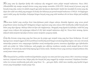 Hal yang sama ku dapatkan ketika tiba waktunya aku mengganti status pelajar menjadi mahasiswa. Pasca SMA,
Alhamdulillah aku mampu menjadi deretan orang yang mampu menembus SNM-PTN. Meski masuk di jurusan yang tak
banyak orang suka, namun ini adalah anugrah agar jalan kesuksesan dipermudah. Kuliah dan masuklah di asrama yang aku
dapat dari salah satu mbak yang mengajar di desaku dan beliaunya jua pernah menjadi mahasiswa UNESA. Di lingkungan
seperti inilah yang aku butuhkan, berkumpul dengan banyak orang yang telah membuat diri ini harus belajar jadi makhluk
sosial.
Masa-masa kuliah yang awalnya berat lama-kelamaan pudar dengan adanya dinamika kegiatan yang serasa penuh
pengorbanan namun meaning full. Berkegiatan dengan organisasi yang sama semasa SMA membuatku sedikit banyak tahu
lahan yang akan digarap. Bedanya lahan ini kian ada tingkatannya. Mengajak orang kepada ke kebaikan, itulah hal yang
sangat terasa terkesan dari perjuangan dakwah di SKI kala menjadi mahasiswa aktif ini. Terasa berat memang, karena
dakwah tidak menjamin keenakan di dunia namun menjamin syurganya kelak.
Lika-liku bersama orang-orang yang luar biasa pun ku pompa agar menjadi orang yang luar biasa berikutnya. Di awal
kepengurusan,menjadianggotadidivisipembinaanmembuatkujatuhbangununtukmengadakankajian.Smssana-siniuntuk
memastikan pemateri serta sempoyongan kelelahan untuk mendapatkan peserta senantiasa digalakkan agar keberhasilan
salah satu proker ini. Tahun berikutnya, naik pangkat pun akhirnya membawa namaku untuk menjadi ketua di divisi
keilmiahan. Di situlah aku mulai berkecimpung lagi di dunia media. Membuat brosur yang nantinya menjadi jembatan ilmu
untuk teman-teman sejurusan.
Dari banyak hal itu, perlahan membentuk kepribadian yang ku rasa amat jauh dari yang semasa SMA. Senantiasa menjaga
motivasi, istiqomah mencari imu, belajar peka dan banyak hal yang sungguh ku rasakan sensasional. Perjalanan bertahun-
tahun itu ternyata membawaku pada jalur yang benar. Ya… gara-gara Rohis, inilah masa mudaku yang kuubah dengan
sensasi yang menyejukkan sesejuk syurga-Nya.
 