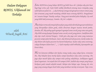 Sobat ROHISers,(yang bukan ROHIS jg boleh baca sih :) ijinkan aku join buat
bagi-bagi cerita yah. Kalo boleh sedikit flashback tentang masa remajaku yang
udahkelewatjadul(cie…),akuberharapsemogamenginspirasiteman-temanyang
lain terutama yang masih mandang sebelah mata tentang ROHIS. Pengalaman
ini ‘sesuatu banget’ buatku soalnya. Yang pasti merubah jalan hidupku ( ke arah
yang lebih baik tentunya). Aamiin. Ok, let’s cekidot…
Akubukantermasukremajakebanyakanyangselaluidentikdenganpersahabatan
yang diwujudkan dalam gank, selalu diwarnai dengan nuansa merah jambu,
dandan,dll.Akupalingogahngumpul-ngumpulsamacewekyangcumasatugank.
Aku lebihsenengkumpul-kumpul sama cowok-cewek yang pintar..(makhlum dulu
aku tipe studi oriented banget).. Udah gitu aku juga anti sama yang namanya
pacaran sampe jalan berduaan. Sueer, aku belum pernah pacaran, meski waktu itu
aku belum tahu kalau pacaran itu haram hukumnya. Kalau suka sama seseorang,
cukup disimpen dalam hati (^_^). Kalo terpaksa udah mbludak, kutumpahin aja
lewat diary.
Hal ini lantaran didikan dari kedua orang tuaku yang cukup keras, terutama
ibu. Aku bakalan kena murka kalau sampai ketahuan suka sama seseorang. Ibu
juga akan marah kalau aku sampai telat pulang sekolahnya. Sedikitpun nggak
kenal organisasi. Ini terjadi dari SD sampai SMP. Jadilah aku remaja yang hanya
berkutat pada rumah-sekolah-rumah. Belajar dan belajar saja. Emang sih, ortu
juga yang senang dengan hasil nilai yang membuat mereka tersenyum. Tapi, terus
oleh
Wiwik Sugih Arti
Dalam Dekapan
ROHIS, Ukhuwah ini
Terlukis
 