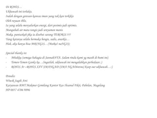 Di ROHIS…
Ukhuwah ini terlukis.
Indah dengan goresan kanvas iman yang tak kan terkikis
Oleh rayuan iblis.
Ia yang selalu menyalurkan energi, dari pesimis jadi optimis.
Mangubah air mata tangis jadi senyuman manis
Maka, pantaskah jika ia disebut sarang TERORIS ???
Yang katanya selalu bermuka bengis, sadis, anarkis…
Huh, aku hanya bisa MRINGIS…(MaRaI naNGIS)
Special thanks to:
-	 Mbakku (semoga bahagia di JannahNYA. Salam rindu kami yg masih di bumi ini)
-	 Temen-Temen Ganks ku…(ingatlah, ukhuwah ini mengalahkan perbedaan :)
-	 ROHIS Ar –ROHIS XXV SMANGAD (SMA NGADiretno) Keep our ukhuwah…:)
Penulis:
Wiwik Sugih Arti
Karyawan BMT Makmur Gemilang Kantor Kas Ihsanul Fikri, Pabelan, Magelang
HP 0857 4706 9896
 