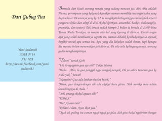 Bermula dari kisah seorang remaja yang sedang mencari jati diri. Dia adalah
Husna, perempuan yang kekanak-kanakan namun memiliki rasa ingin tahu yang
begitubesar.Diusianyayangke-12,iamengikutiberbagaikegiatansekolahseperti
pengurus kelas dan aktif di di 6 ekskul (perkusi, ansambel, basket, bulutangkis,
pramuka, dan teater). Tak terasa sudah hampir 2 bulan ia berada di SMP Bina
Tunas Muda Tarakan, ia merasa ada hal yang kurang di dirinya. Entah angin
apa yang telah membuatnya seperti itu, namun dibalik kesibukannya ia sejenak
berfikir untuk apa semua itu. Apa yang dia lakukan sudah benar, tapi kenapa
dia merasa belum menemukan jati dirinya. Di sela-sela kebingungannya, seorang
gadis menghampirinya.
“Door!” teriak Gebi
“Uh, lo ngagetin gua aja sih!” Tukas Husna
“Haha…Abis, lu gua panggil ngga nengok-nengok. Oh ya sabtu temenin gua ke
Aula yuk.” Jawab
“Ngapain? Gua ada latihan basket besok.”
“Hmm, gua denger-denger sih ada ekskul baru gituu. Nah mereka mau adain
launchingnya di Aula. “
“Ooh, emang ekskul apaan sih?”
“ROHIS.”
“Ha? Apaan tuh?”
“Rohani Islam. Ayoo ikut yaa.”
“Ogah ah, paling itu cuman ngaji-ngaji ga jelas, dah gitu bakal ngebetein banget
Yuni Sudarsih
SMA N 14
XII IPA
http://www.facebook.com/yuni.
sudarsih1
Dari Gubug Tua
 
