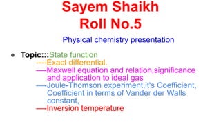 Sayem Shaikh
Roll No.5
Physical chemistry presentation
● Topic:::State function
----Exact differential.
—-Maxwell equation and relation,significance
and application to ideal gas
—-Joule-Thomson experiment,it's Coefficient,
Coefficient in terms of Vander der Walls
constant,
—-Inversion temperature
 