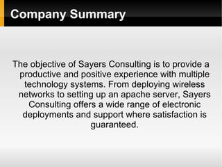Company Summary The objective of Sayers Consulting is to provide a productive and positive experience with multiple technology systems. From deploying wireless networks to setting up an apache server, Sayers Consulting offers a wide range of electronic deployments and support where satisfaction is guaranteed . 