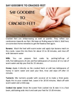 SAY GOODBYE TO CRACKED FEET
Cracked feet are embarrassing as well as painful. They reflect our
carelessness towards our feet. We keep on finding ways to hide it. Well here
are some best home remedies to get the flawless feet again.
Banana: Wash the heel with warm water and apply ripe banana mash on
the cracks. Leave the mix there for about 15 to 30 minutes, and rinse off
with lukewarm water
Milk: You can prepare feet soaks by putting half-cup of
milk, five tablespoons of oats and five tablespoons of coconut oil in a tub of
warm water and dip your feet for 15 minutes.
Honey: Apply it directly on the cracked heels or add two tablespoons of
honey in warm water and soak your feet, rinse and wipe off after 15
minutes.
Turmeric: Mix turmeric powder with coconut oil to make a thick paste.
Apply this to your cracked feet. Leave it for 20-30 minutes. Wash off with
warm water and a mild soap.
Cooked rice water: Strain the water from cooked rice & take it in a foot
basin, add baking soda into it and soak your feet for 15-20 minutes
 