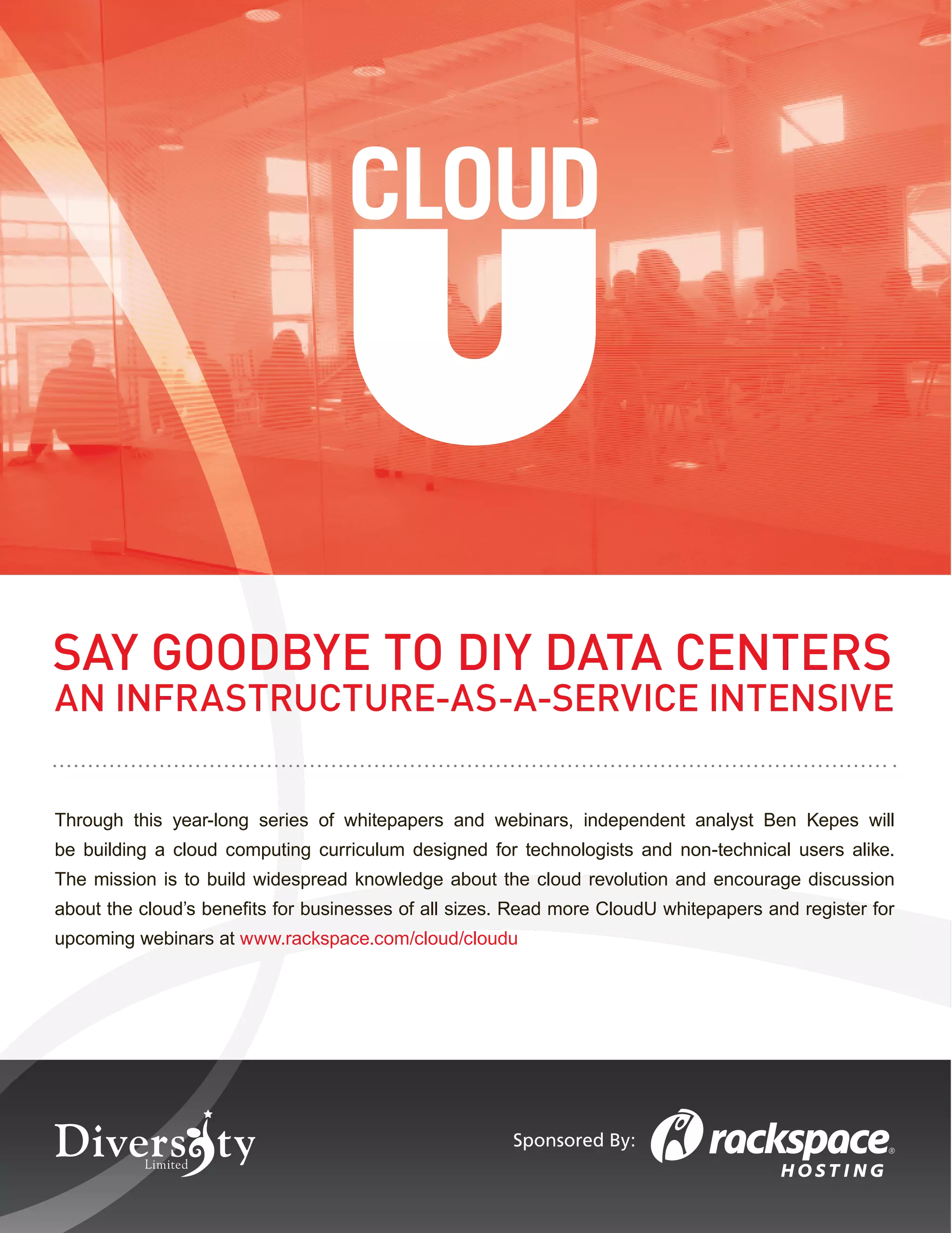 SAY GOODBYE TO DIY DATA CENTERS
AN INFRASTRUCTURE-AS-A-SERVICE INTENSIVE


Through this year-long series of whitepapers and webinars, independent analyst Ben Kepes will
be building a cloud computing curriculum designed for technologists and non-technical users alike.
The mission is to build widespread knowledge about the cloud revolution and encourage discussion
about the cloud’s beneﬁts for businesses of all sizes. Read more CloudU whitepapers and register for
upcoming webinars at www.rackspace.com/cloud/cloudu




                                                      Sponsored By:
 