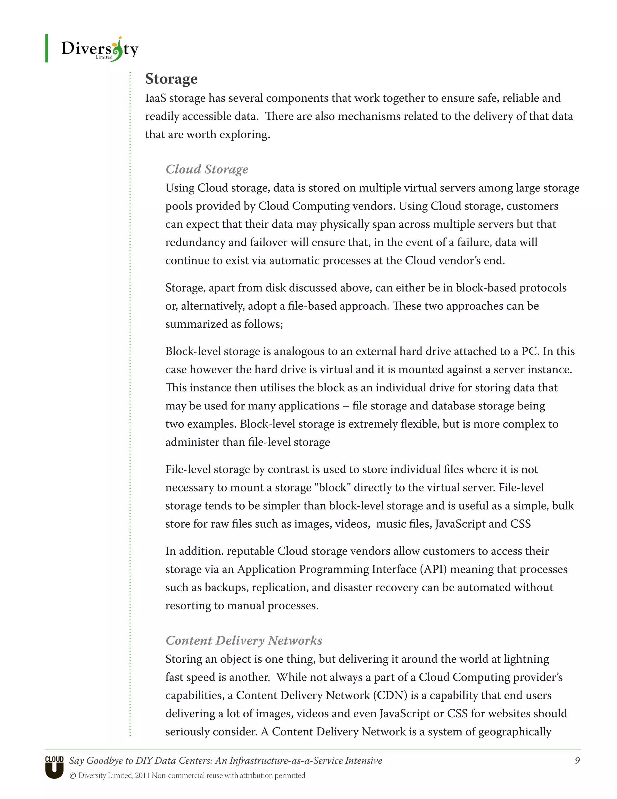 Storage
                 IaaS storage has several components that work together to ensure safe, reliable and
                 readily accessible data. There are also mechanisms related to the delivery of that data
                 that are worth exploring.

                      Cloud Storage
                      Using Cloud storage, data is stored on multiple virtual servers among large storage
                      pools provided by Cloud Computing vendors. Using Cloud storage, customers
                      can expect that their data may physically span across multiple servers but that
                      redundancy and failover will ensure that, in the event of a failure, data will
                      continue to exist via automatic processes at the Cloud vendor’s end.

                      Storage, apart from disk discussed above, can either be in block-based protocols
                      or, alternatively, adopt a file-based approach. These two approaches can be
                      summarized as follows;

                      Block-level storage is analogous to an external hard drive attached to a PC. In this
                      case however the hard drive is virtual and it is mounted against a server instance.
                      This instance then utilises the block as an individual drive for storing data that
                      may be used for many applications – file storage and database storage being
                      two examples. Block-level storage is extremely flexible, but is more complex to
                      administer than file-level storage

                      File-level storage by contrast is used to store individual files where it is not
                      necessary to mount a storage “block” directly to the virtual server. File-level
                      storage tends to be simpler than block-level storage and is useful as a simple, bulk
                      store for raw files such as images, videos, music files, JavaScript and CSS

                      In addition. reputable Cloud storage vendors allow customers to access their
                      storage via an Application Programming Interface (API) meaning that processes
                      such as backups, replication, and disaster recovery can be automated without
                      resorting to manual processes.

                      Content Delivery Networks
                      Storing an object is one thing, but delivering it around the world at lightning
                      fast speed is another. While not always a part of a Cloud Computing provider’s
                      capabilities, a Content Delivery Network (CDN) is a capability that end users
                      delivering a lot of images, videos and even JavaScript or CSS for websites should
                      seriously consider. A Content Delivery Network is a system of geographically

Say Goodbye to DIY Data Centers: An Infrastructure-as-a-Service Intensive	                                   9
© Diversity Limited, 2011 Non-commercial reuse with attribution permitted
 