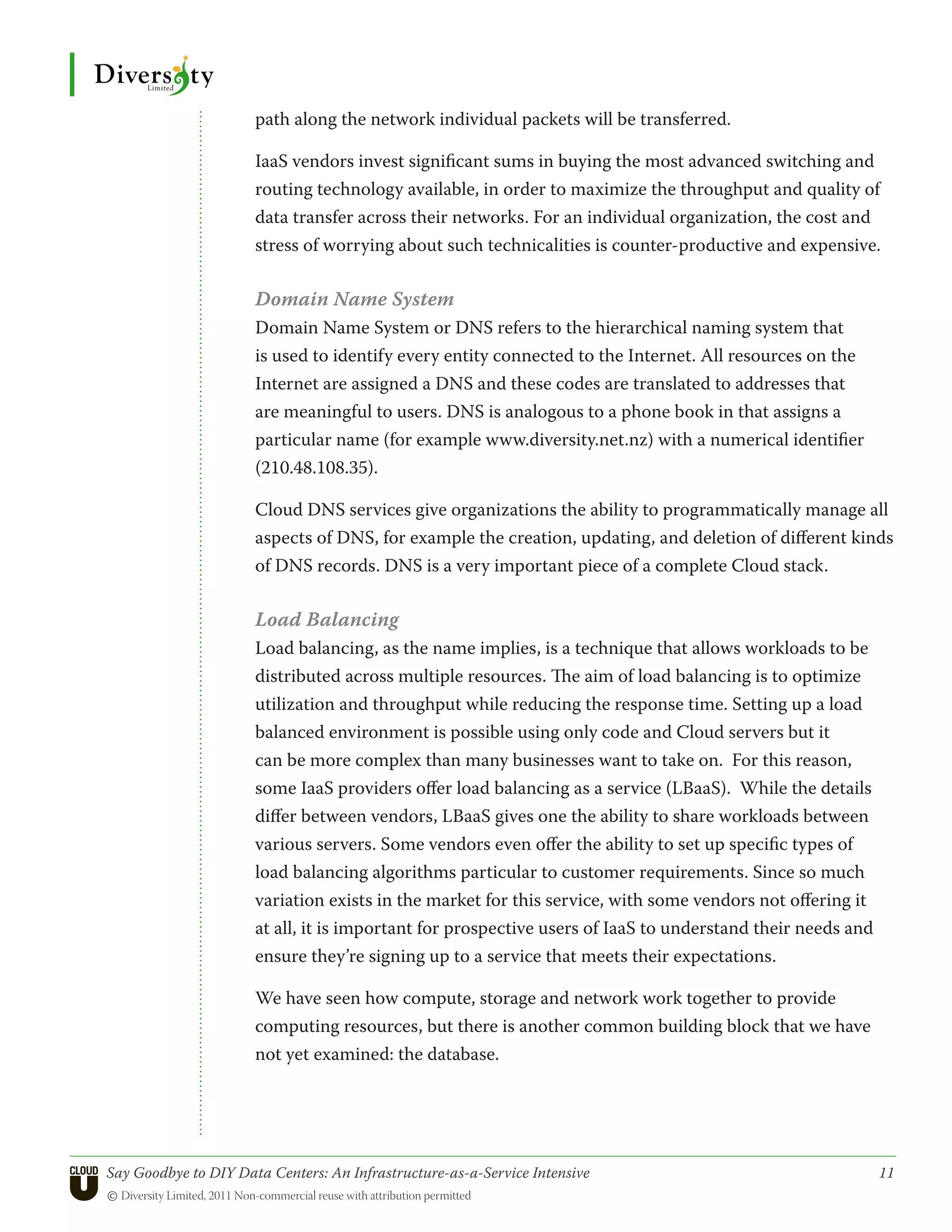 path along the network individual packets will be transferred.

                      IaaS vendors invest significant sums in buying the most advanced switching and
                      routing technology available, in order to maximize the throughput and quality of
                      data transfer across their networks. For an individual organization, the cost and
                      stress of worrying about such technicalities is counter-productive and expensive.

                      Domain Name System
                      Domain Name System or DNS refers to the hierarchical naming system that
                      is used to identify every entity connected to the Internet. All resources on the
                      Internet are assigned a DNS and these codes are translated to addresses that
                      are meaningful to users. DNS is analogous to a phone book in that assigns a
                      particular name (for example www.diversity.net.nz) with a numerical identifier
                      (210.48.108.35).

                      Cloud DNS services give organizations the ability to programmatically manage all
                      aspects of DNS, for example the creation, updating, and deletion of different kinds
                      of DNS records. DNS is a very important piece of a complete Cloud stack.

                      Load Balancing
                      Load balancing, as the name implies, is a technique that allows workloads to be
                      distributed across multiple resources. The aim of load balancing is to optimize
                      utilization and throughput while reducing the response time. Setting up a load
                      balanced environment is possible using only code and Cloud servers but it
                      can be more complex than many businesses want to take on. For this reason,
                      some IaaS providers offer load balancing as a service (LBaaS). While the details
                      differ between vendors, LBaaS gives one the ability to share workloads between
                      various servers. Some vendors even offer the ability to set up specific types of
                      load balancing algorithms particular to customer requirements. Since so much
                      variation exists in the market for this service, with some vendors not offering it
                      at all, it is important for prospective users of IaaS to understand their needs and
                      ensure they’re signing up to a service that meets their expectations.

                      We have seen how compute, storage and network work together to provide
                      computing resources, but there is another common building block that we have
                      not yet examined: the database.




Say Goodbye to DIY Data Centers: An Infrastructure-as-a-Service Intensive	                                  11
© Diversity Limited, 2011 Non-commercial reuse with attribution permitted
 