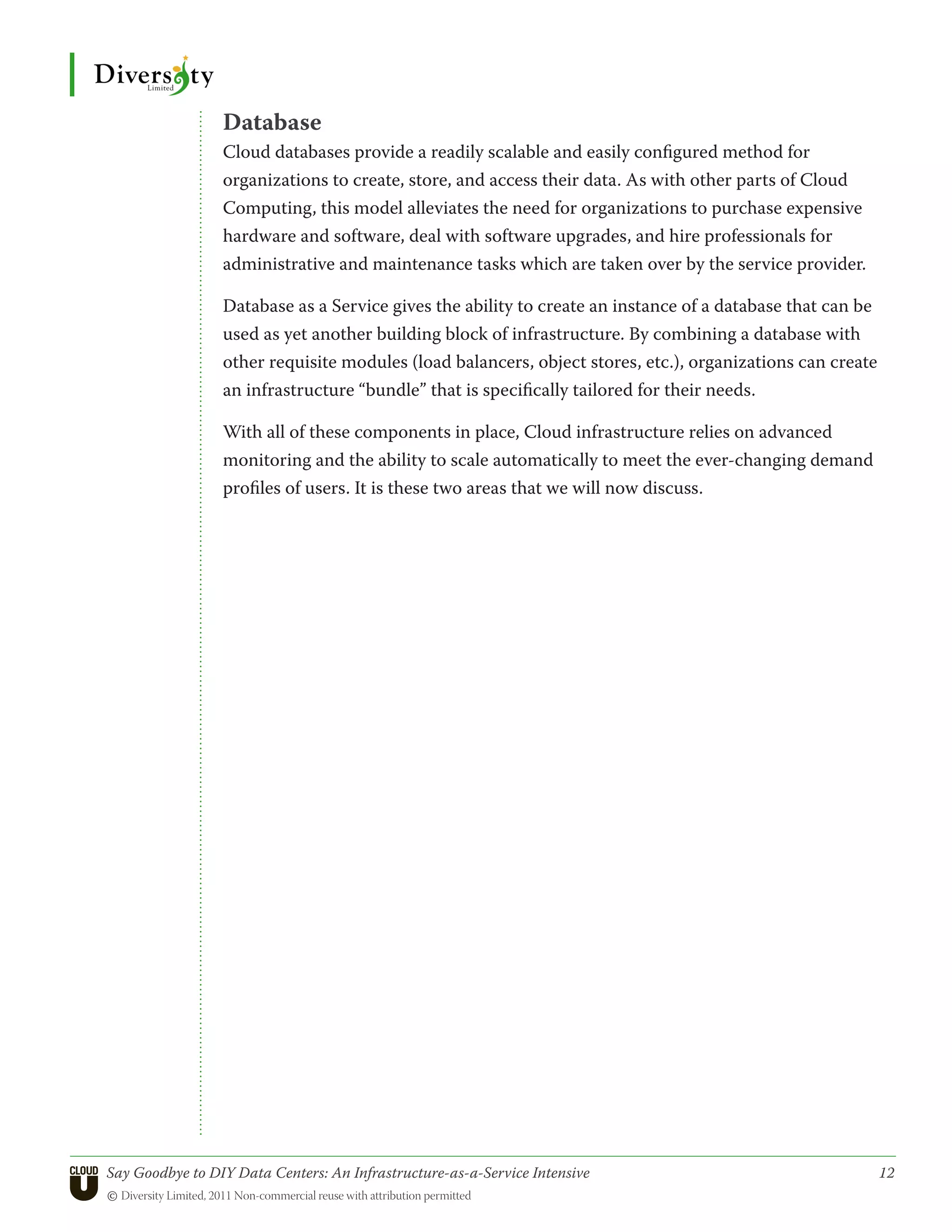 Database
                 Cloud databases provide a readily scalable and easily configured method for
                 organizations to create, store, and access their data. As with other parts of Cloud
                 Computing, this model alleviates the need for organizations to purchase expensive
                 hardware and software, deal with software upgrades, and hire professionals for
                 administrative and maintenance tasks which are taken over by the service provider.

                 Database as a Service gives the ability to create an instance of a database that can be
                 used as yet another building block of infrastructure. By combining a database with
                 other requisite modules (load balancers, object stores, etc.), organizations can create
                 an infrastructure “bundle” that is specifically tailored for their needs.

                 With all of these components in place, Cloud infrastructure relies on advanced
                 monitoring and the ability to scale automatically to meet the ever-changing demand
                 profiles of users. It is these two areas that we will now discuss.




Say Goodbye to DIY Data Centers: An Infrastructure-as-a-Service Intensive	                                 12
© Diversity Limited, 2011 Non-commercial reuse with attribution permitted
 