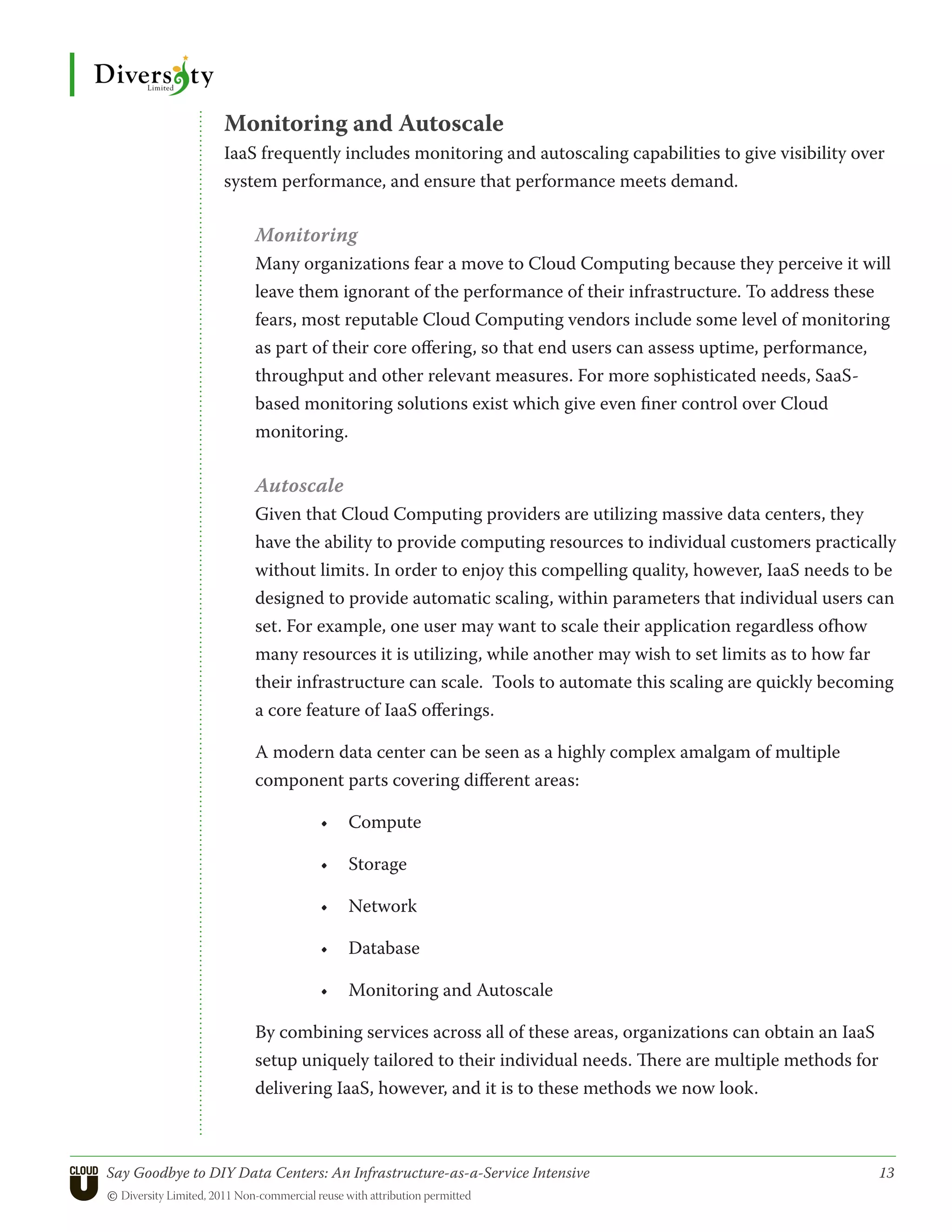 Monitoring and Autoscale
                 IaaS frequently includes monitoring and autoscaling capabilities to give visibility over
                 system performance, and ensure that performance meets demand.

                      Monitoring
                      Many organizations fear a move to Cloud Computing because they perceive it will
                      leave them ignorant of the performance of their infrastructure. To address these
                      fears, most reputable Cloud Computing vendors include some level of monitoring
                      as part of their core offering, so that end users can assess uptime, performance,
                      throughput and other relevant measures. For more sophisticated needs, SaaS-
                      based monitoring solutions exist which give even finer control over Cloud
                      monitoring.

                      Autoscale
                      Given that Cloud Computing providers are utilizing massive data centers, they
                      have the ability to provide computing resources to individual customers practically
                      without limits. In order to enjoy this compelling quality, however, IaaS needs to be
                      designed to provide automatic scaling, within parameters that individual users can
                      set. For example, one user may want to scale their application regardless ofhow
                      many resources it is utilizing, while another may wish to set limits as to how far
                      their infrastructure can scale. Tools to automate this scaling are quickly becoming
                      a core feature of IaaS offerings.

                      A modern data center can be seen as a highly complex amalgam of multiple
                      component parts covering different areas:

                                •	 Compute

                                •	 Storage

                                •	 Network

                                •	 Database

                                •	 Monitoring and Autoscale

                      By combining services across all of these areas, organizations can obtain an IaaS
                      setup uniquely tailored to their individual needs. There are multiple methods for
                      delivering IaaS, however, and it is to these methods we now look.



Say Goodbye to DIY Data Centers: An Infrastructure-as-a-Service Intensive	                                13
© Diversity Limited, 2011 Non-commercial reuse with attribution permitted
 
