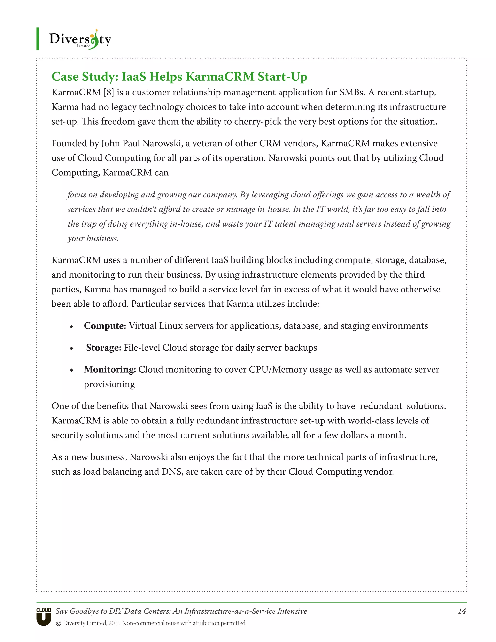 Case Study: IaaS Helps KarmaCRM Start-Up
KarmaCRM [8] is a customer relationship management application for SMBs. A recent startup,
Karma had no legacy technology choices to take into account when determining its infrastructure
set-up. This freedom gave them the ability to cherry-pick the very best options for the situation.

Founded by John Paul Narowski, a veteran of other CRM vendors, KarmaCRM makes extensive
use of Cloud Computing for all parts of its operation. Narowski points out that by utilizing Cloud
Computing, KarmaCRM can

    focus on developing and growing our company. By leveraging cloud offerings we gain access to a wealth of
    services that we couldn’t afford to create or manage in-house. In the IT world, it’s far too easy to fall into
    the trap of doing everything in-house, and waste your IT talent managing mail servers instead of growing
    your business.

KarmaCRM uses a number of different IaaS building blocks including compute, storage, database,
and monitoring to run their business. By using infrastructure elements provided by the third
parties, Karma has managed to build a service level far in excess of what it would have otherwise
been able to afford. Particular services that Karma utilizes include:

     •	 Compute: Virtual Linux servers for applications, database, and staging environments

     •	   Storage: File-level Cloud storage for daily server backups

     •	 Monitoring: Cloud monitoring to cover CPU/Memory usage as well as automate server
        provisioning

One of the benefits that Narowski sees from using IaaS is the ability to have redundant solutions.
KarmaCRM is able to obtain a fully redundant infrastructure set-up with world-class levels of
security solutions and the most current solutions available, all for a few dollars a month.

As a new business, Narowski also enjoys the fact that the more technical parts of infrastructure,
such as load balancing and DNS, are taken care of by their Cloud Computing vendor.




 Say Goodbye to DIY Data Centers: An Infrastructure-as-a-Service Intensive	                                          14
 © Diversity Limited, 2011 Non-commercial reuse with attribution permitted
 