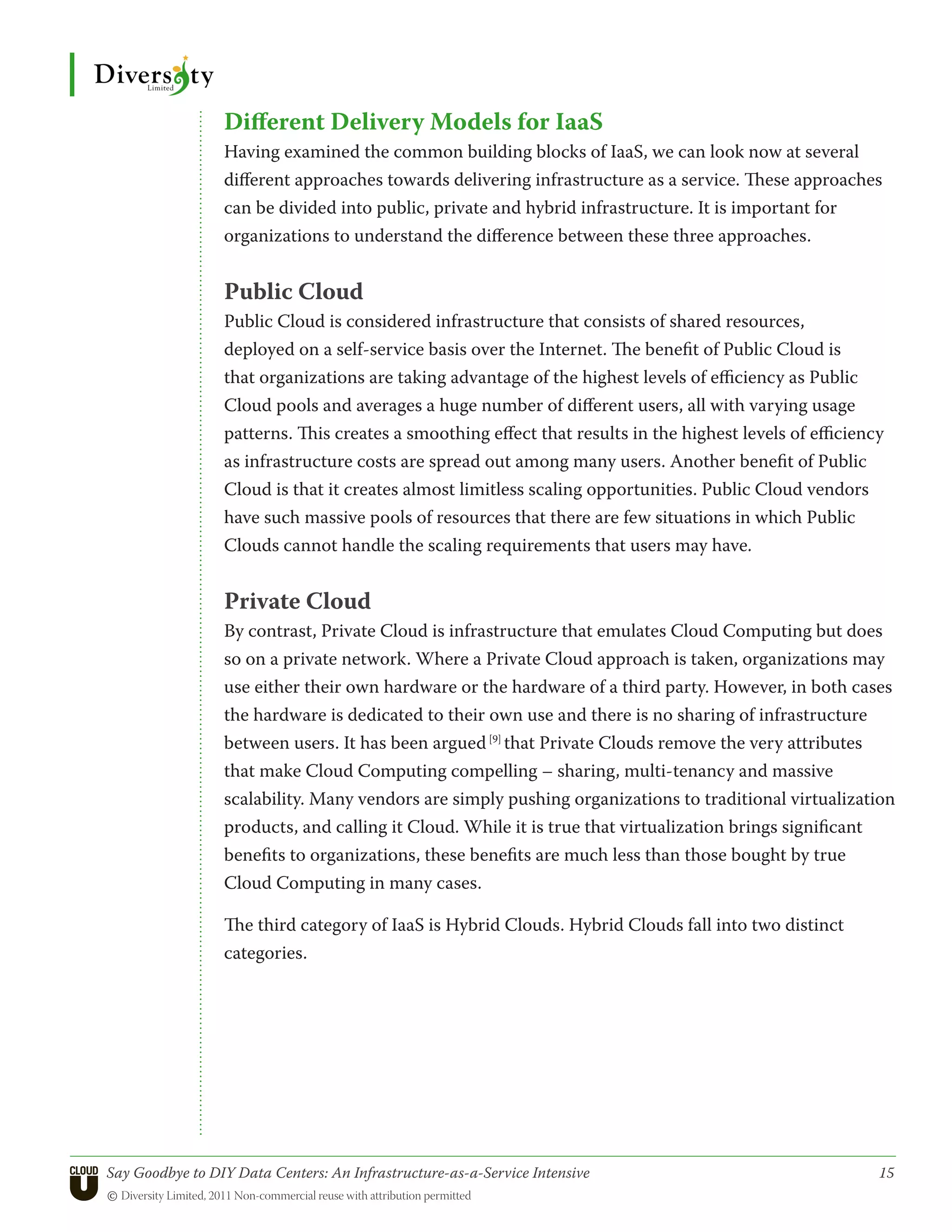 Different Delivery Models for IaaS
                 Having examined the common building blocks of IaaS, we can look now at several
                 different approaches towards delivering infrastructure as a service. These approaches
                 can be divided into public, private and hybrid infrastructure. It is important for
                 organizations to understand the difference between these three approaches.


                 Public Cloud
                 Public Cloud is considered infrastructure that consists of shared resources,
                 deployed on a self-service basis over the Internet. The benefit of Public Cloud is
                 that organizations are taking advantage of the highest levels of efficiency as Public
                 Cloud pools and averages a huge number of different users, all with varying usage
                 patterns. This creates a smoothing effect that results in the highest levels of efficiency
                 as infrastructure costs are spread out among many users. Another benefit of Public
                 Cloud is that it creates almost limitless scaling opportunities. Public Cloud vendors
                 have such massive pools of resources that there are few situations in which Public
                 Clouds cannot handle the scaling requirements that users may have.


                 Private Cloud
                 By contrast, Private Cloud is infrastructure that emulates Cloud Computing but does
                 so on a private network. Where a Private Cloud approach is taken, organizations may
                 use either their own hardware or the hardware of a third party. However, in both cases
                 the hardware is dedicated to their own use and there is no sharing of infrastructure
                 between users. It has been argued [9] that Private Clouds remove the very attributes
                 that make Cloud Computing compelling – sharing, multi-tenancy and massive
                 scalability. Many vendors are simply pushing organizations to traditional virtualization
                 products, and calling it Cloud. While it is true that virtualization brings significant
                 benefits to organizations, these benefits are much less than those bought by true
                 Cloud Computing in many cases.

                 The third category of IaaS is Hybrid Clouds. Hybrid Clouds fall into two distinct
                 categories.




Say Goodbye to DIY Data Centers: An Infrastructure-as-a-Service Intensive	                                15
© Diversity Limited, 2011 Non-commercial reuse with attribution permitted
 