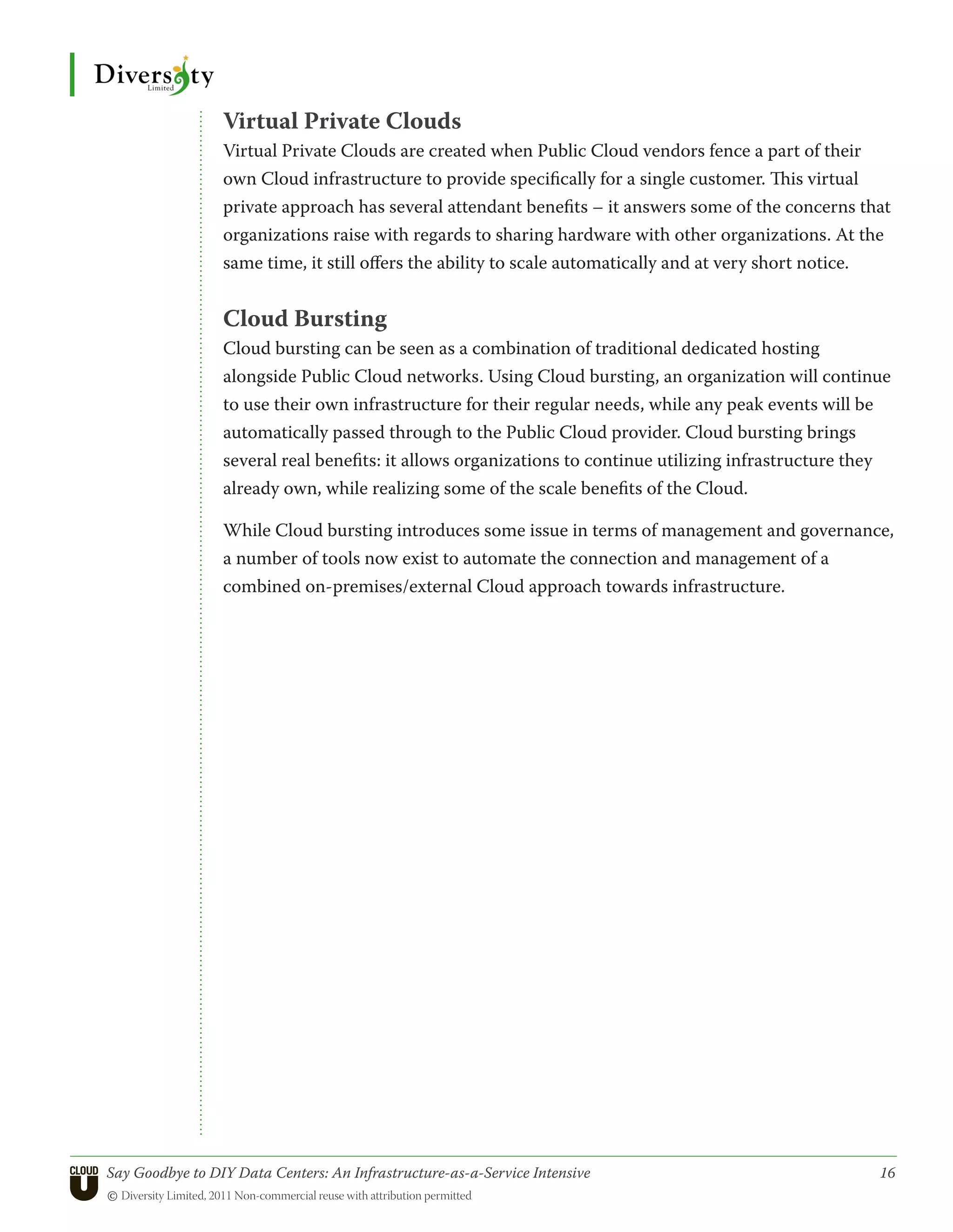 Virtual Private Clouds
                 Virtual Private Clouds are created when Public Cloud vendors fence a part of their
                 own Cloud infrastructure to provide specifically for a single customer. This virtual
                 private approach has several attendant benefits – it answers some of the concerns that
                 organizations raise with regards to sharing hardware with other organizations. At the
                 same time, it still offers the ability to scale automatically and at very short notice.


                 Cloud Bursting
                 Cloud bursting can be seen as a combination of traditional dedicated hosting
                 alongside Public Cloud networks. Using Cloud bursting, an organization will continue
                 to use their own infrastructure for their regular needs, while any peak events will be
                 automatically passed through to the Public Cloud provider. Cloud bursting brings
                 several real benefits: it allows organizations to continue utilizing infrastructure they
                 already own, while realizing some of the scale benefits of the Cloud.

                 While Cloud bursting introduces some issue in terms of management and governance,
                 a number of tools now exist to automate the connection and management of a
                 combined on-premises/external Cloud approach towards infrastructure.




Say Goodbye to DIY Data Centers: An Infrastructure-as-a-Service Intensive	                             16
© Diversity Limited, 2011 Non-commercial reuse with attribution permitted
 