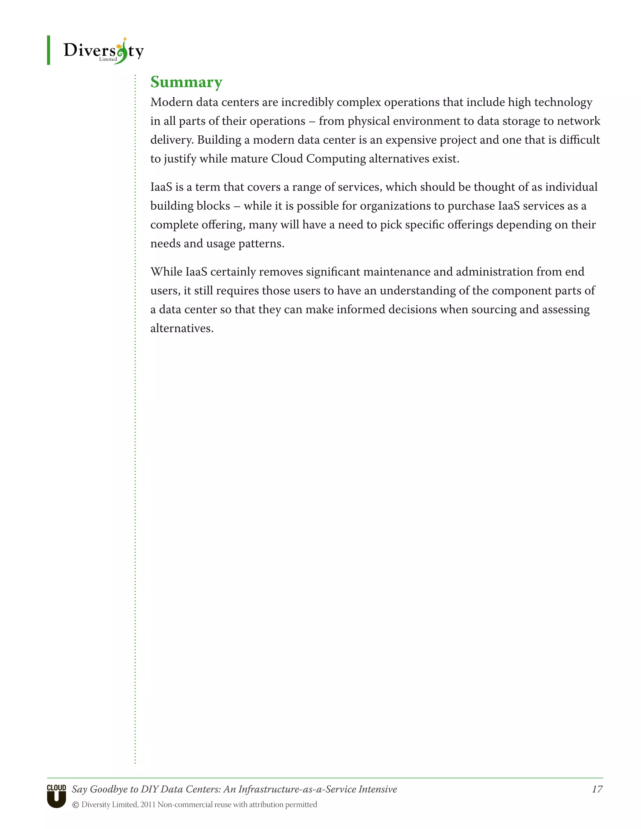 Summary
                 Modern data centers are incredibly complex operations that include high technology
                 in all parts of their operations – from physical environment to data storage to network
                 delivery. Building a modern data center is an expensive project and one that is difficult
                 to justify while mature Cloud Computing alternatives exist.

                 IaaS is a term that covers a range of services, which should be thought of as individual
                 building blocks – while it is possible for organizations to purchase IaaS services as a
                 complete offering, many will have a need to pick specific offerings depending on their
                 needs and usage patterns.

                 While IaaS certainly removes significant maintenance and administration from end
                 users, it still requires those users to have an understanding of the component parts of
                 a data center so that they can make informed decisions when sourcing and assessing
                 alternatives.




Say Goodbye to DIY Data Centers: An Infrastructure-as-a-Service Intensive	                              17
© Diversity Limited, 2011 Non-commercial reuse with attribution permitted
 