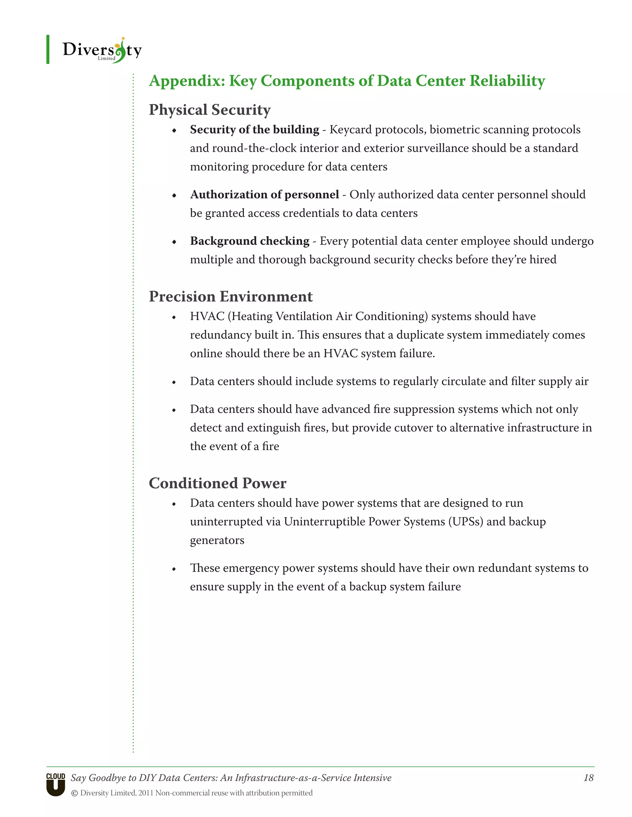 Appendix: Key Components of Data Center Reliability
                 Physical Security
                       •	 Security of the building - Keycard protocols, biometric scanning protocols
                          and round-the-clock interior and exterior surveillance should be a standard
                          monitoring procedure for data centers

                       •	 Authorization of personnel - Only authorized data center personnel should
                          be granted access credentials to data centers

                       •	 Background checking - Every potential data center employee should undergo
                          multiple and thorough background security checks before they’re hired


                 Precision Environment
                       •	 HVAC (Heating Ventilation Air Conditioning) systems should have
                          redundancy built in. This ensures that a duplicate system immediately comes
                          online should there be an HVAC system failure.

                       •	 Data centers should include systems to regularly circulate and filter supply air

                       •	 Data centers should have advanced fire suppression systems which not only
                          detect and extinguish fires, but provide cutover to alternative infrastructure in
                          the event of a fire


                 Conditioned Power
                       •	 Data centers should have power systems that are designed to run
                          uninterrupted via Uninterruptible Power Systems (UPSs) and backup
                          generators

                       •	 These emergency power systems should have their own redundant systems to
                          ensure supply in the event of a backup system failure




Say Goodbye to DIY Data Centers: An Infrastructure-as-a-Service Intensive	                               18
© Diversity Limited, 2011 Non-commercial reuse with attribution permitted
 