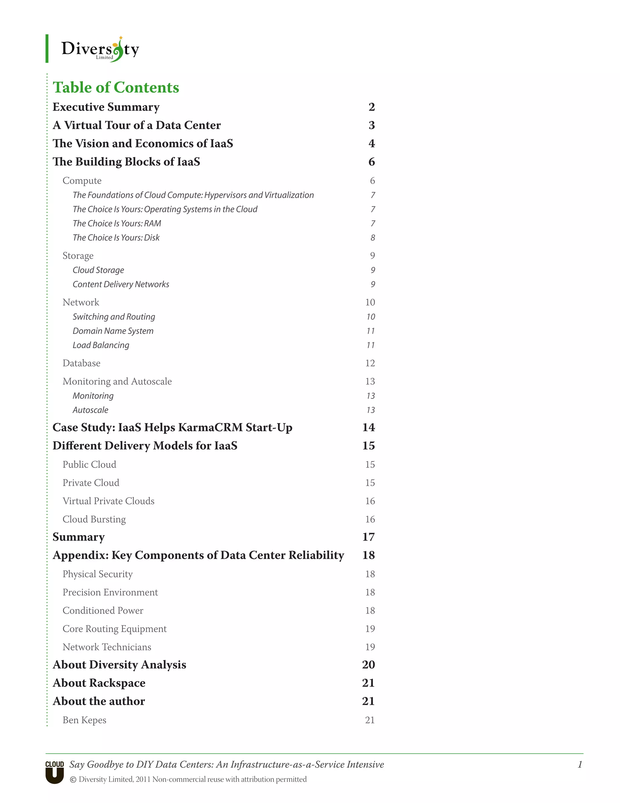 Table of Contents
Executive Summary                                                      2
A Virtual Tour of a Data Center                                        3
The Vision and Economics of IaaS                                       4
The Building Blocks of IaaS                                            6
 Compute                                                                6
   The Foundations of Cloud Compute: Hypervisors and Virtualization     7
   The Choice Is Yours: Operating Systems in the Cloud                  7
   The Choice Is Yours: RAM                                             7
   The Choice Is Yours: Disk                                            8

 Storage                                                                9
   Cloud Storage                                                        9
   Content Delivery Networks                                            9

 Network                                                               10
   Switching and Routing                                               10
   Domain Name System                                                  11
   Load Balancing                                                      11

 Database                                                              12
 Monitoring and Autoscale                                              13
   Monitoring                                                          13
   Autoscale                                                           13

Case Study: IaaS Helps KarmaCRM Start-Up                              14
Different Delivery Models for IaaS                                    15
 Public Cloud                                                          15
 Private Cloud                                                         15
 Virtual Private Clouds                                                16
 Cloud Bursting                                                        16
Summary                                                               17
Appendix: Key Components of Data Center Reliability                   18
 Physical Security                                                     18
 Precision Environment                                                 18
 Conditioned Power                                                     18
 Core Routing Equipment                                                19
 Network Technicians                                                   19
About Diversity Analysis                                              20
About Rackspace                                                       21
About the author                                                      21
 Ben Kepes                                                             21



   Say Goodbye to DIY Data Centers: An Infrastructure-as-a-Service Intensive	   1
   © Diversity Limited, 2011 Non-commercial reuse with attribution permitted
 