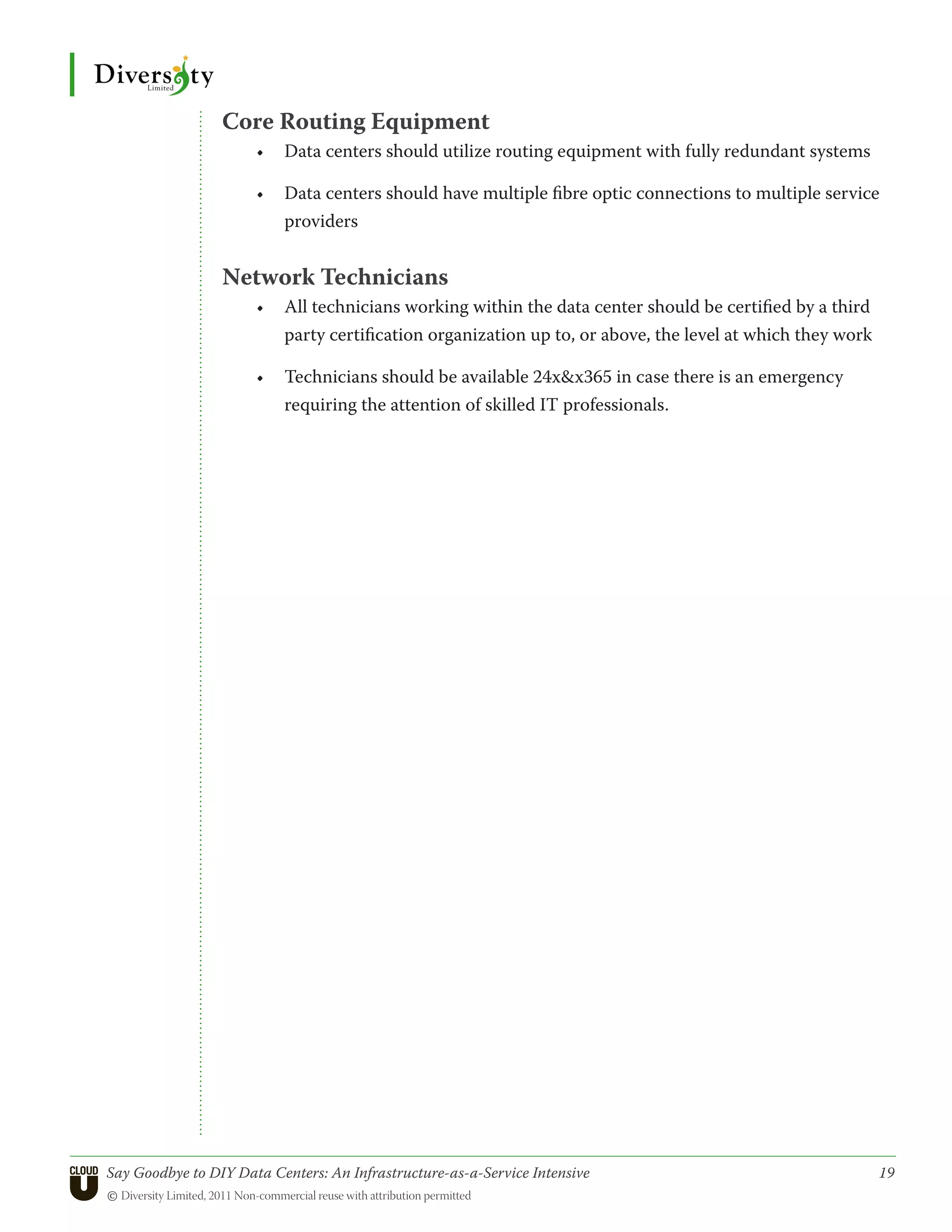 Core Routing Equipment
                      •	 Data centers should utilize routing equipment with fully redundant systems

                      •	 Data centers should have multiple fibre optic connections to multiple service
                         providers


                 Network Technicians
                      •	 All technicians working within the data center should be certified by a third
                         party certification organization up to, or above, the level at which they work

                      •	 Technicians should be available 24xx365 in case there is an emergency
                         requiring the attention of skilled IT professionals.




Say Goodbye to DIY Data Centers: An Infrastructure-as-a-Service Intensive	                                19
© Diversity Limited, 2011 Non-commercial reuse with attribution permitted
 