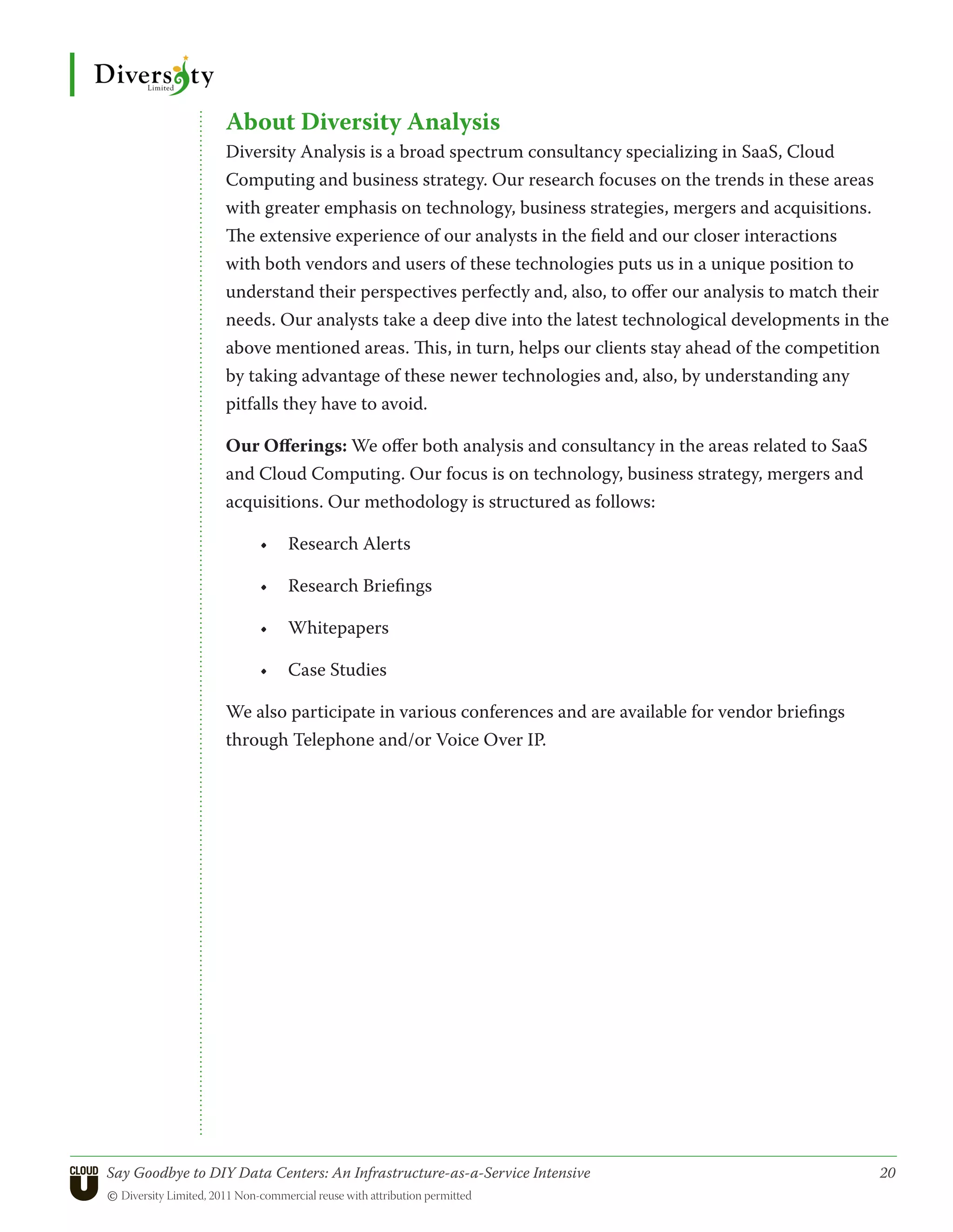 About Diversity Analysis
                  Diversity Analysis is a broad spectrum consultancy specializing in SaaS, Cloud
                  Computing and business strategy. Our research focuses on the trends in these areas
                  with greater emphasis on technology, business strategies, mergers and acquisitions.
                  The extensive experience of our analysts in the field and our closer interactions
                  with both vendors and users of these technologies puts us in a unique position to
                  understand their perspectives perfectly and, also, to offer our analysis to match their
                  needs. Our analysts take a deep dive into the latest technological developments in the
                  above mentioned areas. This, in turn, helps our clients stay ahead of the competition
                  by taking advantage of these newer technologies and, also, by understanding any
                  pitfalls they have to avoid.

                  Our Offerings: We offer both analysis and consultancy in the areas related to SaaS
                  and Cloud Computing. Our focus is on technology, business strategy, mergers and
                  acquisitions. Our methodology is structured as follows:

                       •	 Research Alerts

                       •	 Research Briefings

                       •	 Whitepapers

                       •	 Case Studies

                  We also participate in various conferences and are available for vendor briefings
                  through Telephone and/or Voice Over IP.




Say Goodbye to DIY Data Centers: An Infrastructure-as-a-Service Intensive	                             20
© Diversity Limited, 2011 Non-commercial reuse with attribution permitted
 