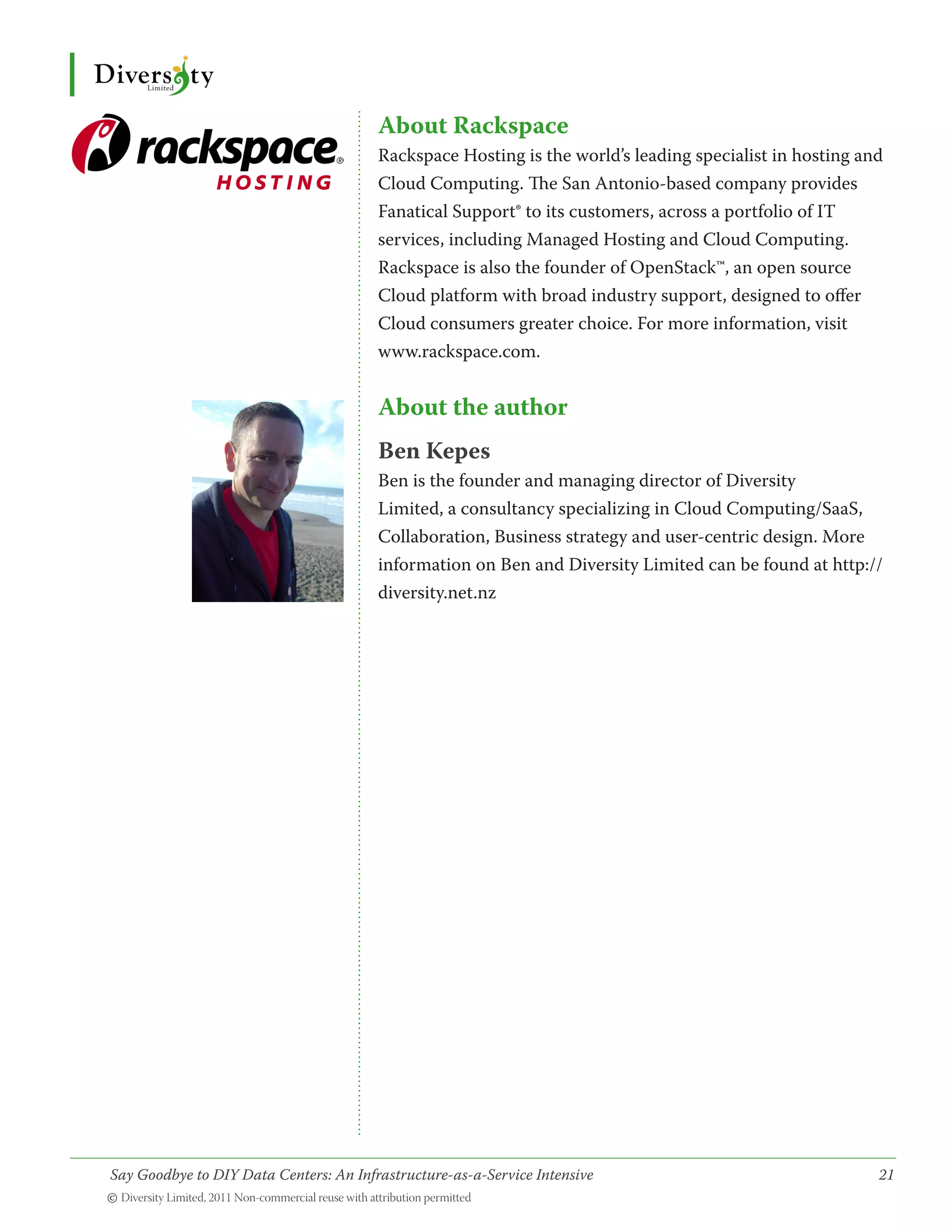 About Rackspace
                                        Rackspace Hosting is the world’s leading specialist in hosting and
                                        Cloud Computing. The San Antonio-based company provides
                                        Fanatical Support® to its customers, across a portfolio of IT
                                        services, including Managed Hosting and Cloud Computing.
                                        Rackspace is also the founder of OpenStack™, an open source
                                        Cloud platform with broad industry support, designed to offer
                                        Cloud consumers greater choice. For more information, visit
                                        www.rackspace.com.


                                        About the author
                                        Ben Kepes
                                        Ben is the founder and managing director of Diversity
                                        Limited, a consultancy specializing in Cloud Computing/SaaS,
                                        Collaboration, Business strategy and user-centric design. More
                                        information on Ben and Diversity Limited can be found at http://
                                        diversity.net.nz




Say Goodbye to DIY Data Centers: An Infrastructure-as-a-Service Intensive	                               21
© Diversity Limited, 2011 Non-commercial reuse with attribution permitted
 