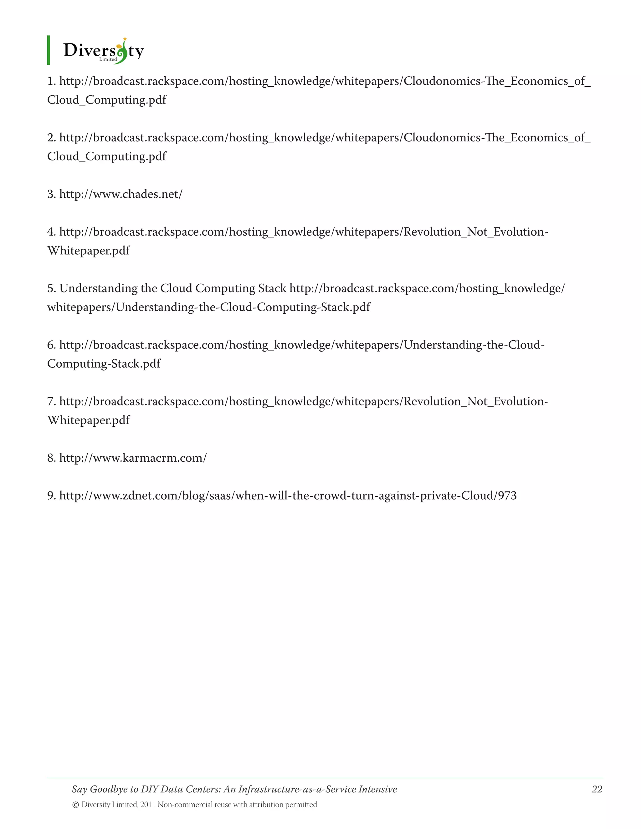 1. http://broadcast.rackspace.com/hosting_knowledge/whitepapers/Cloudonomics-The_Economics_of_
Cloud_Computing.pdf


2. http://broadcast.rackspace.com/hosting_knowledge/whitepapers/Cloudonomics-The_Economics_of_
Cloud_Computing.pdf


3. http://www.chades.net/


4. http://broadcast.rackspace.com/hosting_knowledge/whitepapers/Revolution_Not_Evolution-
Whitepaper.pdf


5. Understanding the Cloud Computing Stack http://broadcast.rackspace.com/hosting_knowledge/
whitepapers/Understanding-the-Cloud-Computing-Stack.pdf


6. http://broadcast.rackspace.com/hosting_knowledge/whitepapers/Understanding-the-Cloud-
Computing-Stack.pdf


7. http://broadcast.rackspace.com/hosting_knowledge/whitepapers/Revolution_Not_Evolution-
Whitepaper.pdf


8. http://www.karmacrm.com/


9. http://www.zdnet.com/blog/saas/when-will-the-crowd-turn-against-private-Cloud/973




    Say Goodbye to DIY Data Centers: An Infrastructure-as-a-Service Intensive	                   22
    © Diversity Limited, 2011 Non-commercial reuse with attribution permitted
 