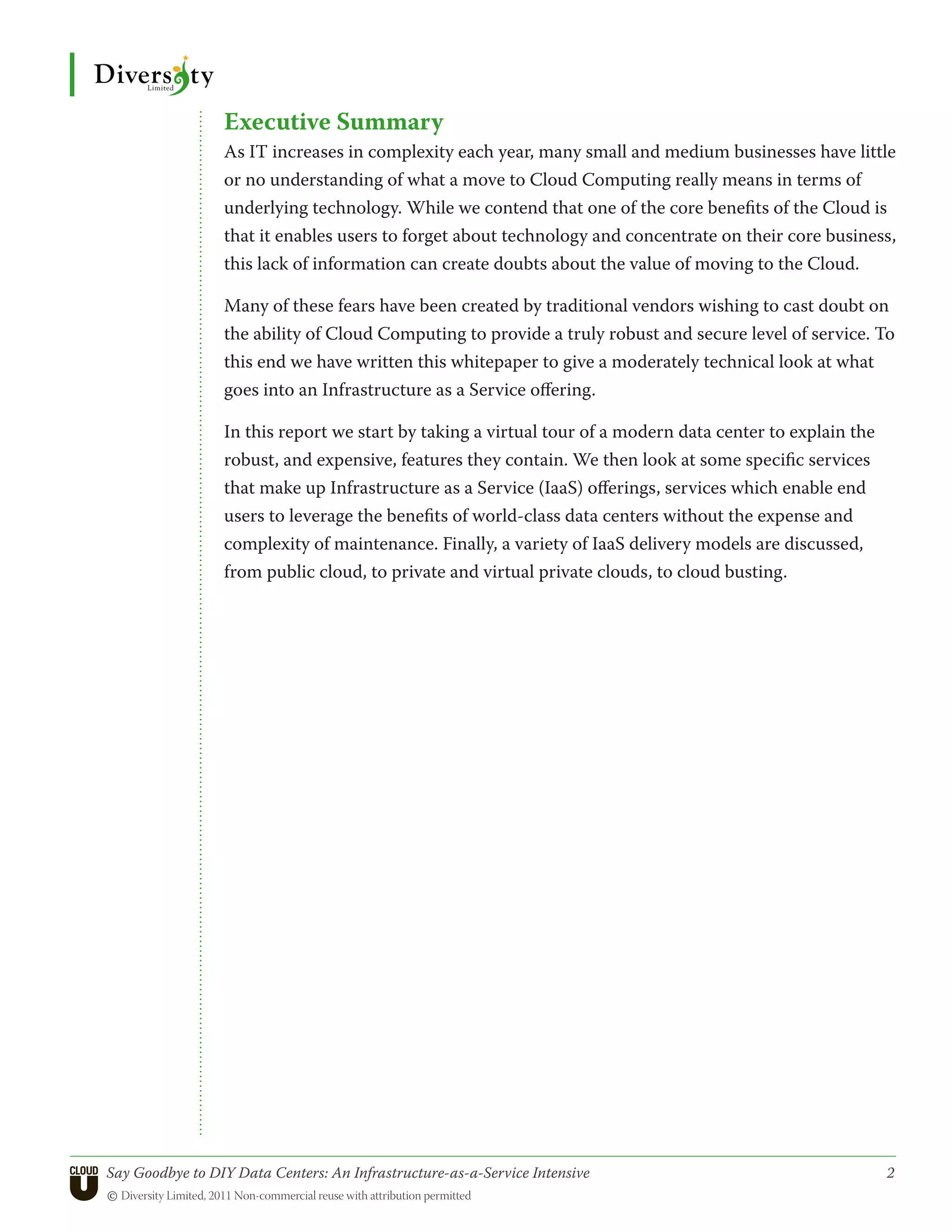 Executive Summary
                 As IT increases in complexity each year, many small and medium businesses have little
                 or no understanding of what a move to Cloud Computing really means in terms of
                 underlying technology. While we contend that one of the core benefits of the Cloud is
                 that it enables users to forget about technology and concentrate on their core business,
                 this lack of information can create doubts about the value of moving to the Cloud.

                 Many of these fears have been created by traditional vendors wishing to cast doubt on
                 the ability of Cloud Computing to provide a truly robust and secure level of service. To
                 this end we have written this whitepaper to give a moderately technical look at what
                 goes into an Infrastructure as a Service offering.

                 In this report we start by taking a virtual tour of a modern data center to explain the
                 robust, and expensive, features they contain. We then look at some specific services
                 that make up Infrastructure as a Service (IaaS) offerings, services which enable end
                 users to leverage the benefits of world-class data centers without the expense and
                 complexity of maintenance. Finally, a variety of IaaS delivery models are discussed,
                 from public cloud, to private and virtual private clouds, to cloud busting.




Say Goodbye to DIY Data Centers: An Infrastructure-as-a-Service Intensive	                                 2
© Diversity Limited, 2011 Non-commercial reuse with attribution permitted
 