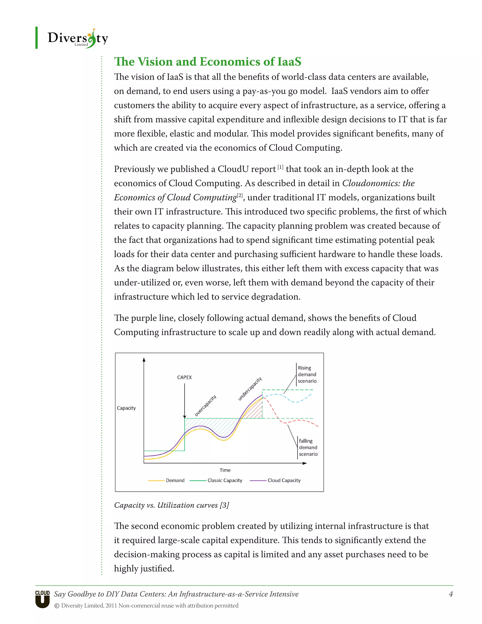 The Vision and Economics of IaaS
                  The vision of IaaS is that all the benefits of world-class data centers are available,
                  on demand, to end users using a pay-as-you go model. IaaS vendors aim to offer
                  customers the ability to acquire every aspect of infrastructure, as a service, offering a
                  shift from massive capital expenditure and inflexible design decisions to IT that is far
                  more flexible, elastic and modular. This model provides significant benefits, many of
                  which are created via the economics of Cloud Computing.

                  Previously we published a CloudU report [1] that took an in-depth look at the
                  economics of Cloud Computing. As described in detail in Cloudonomics: the
                  Economics of Cloud Computing[2], under traditional IT models, organizations built
                  their own IT infrastructure. This introduced two specific problems, the first of which
                  relates to capacity planning. The capacity planning problem was created because of
                  the fact that organizations had to spend significant time estimating potential peak
                  loads for their data center and purchasing sufficient hardware to handle these loads.
                  As the diagram below illustrates, this either left them with excess capacity that was
                  under-utilized or, even worse, left them with demand beyond the capacity of their
                  infrastructure which led to service degradation.

                  The purple line, closely following actual demand, shows the benefits of Cloud
                  Computing infrastructure to scale up and down readily along with actual demand.




                  Capacity vs. Utilization curves [3]

                  The second economic problem created by utilizing internal infrastructure is that
                  it required large-scale capital expenditure. This tends to significantly extend the
                  decision-making process as capital is limited and any asset purchases need to be
                  highly justified.

Say Goodbye to DIY Data Centers: An Infrastructure-as-a-Service Intensive	                                    4
© Diversity Limited, 2011 Non-commercial reuse with attribution permitted
 