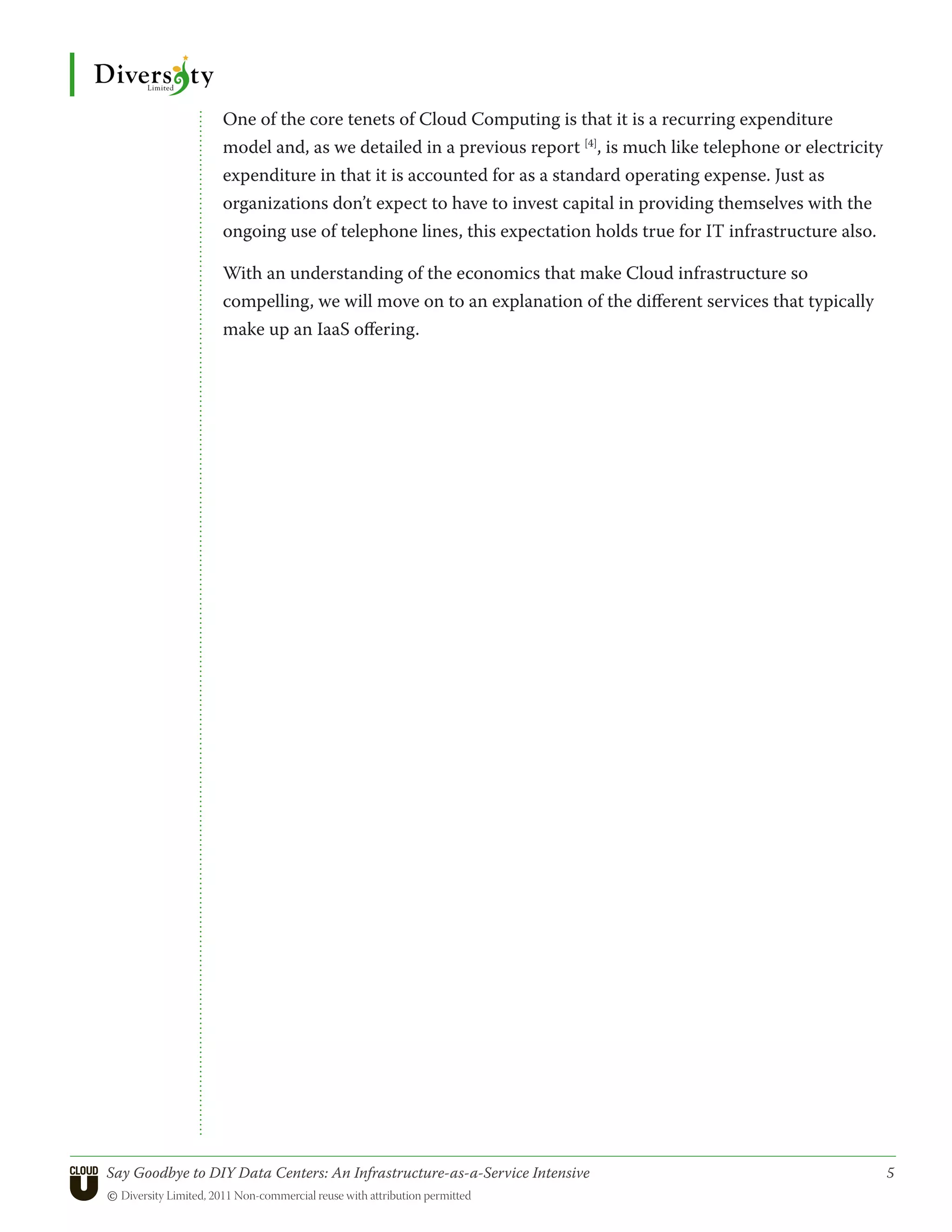 One of the core tenets of Cloud Computing is that it is a recurring expenditure
                 model and, as we detailed in a previous report [4], is much like telephone or electricity
                 expenditure in that it is accounted for as a standard operating expense. Just as
                 organizations don’t expect to have to invest capital in providing themselves with the
                 ongoing use of telephone lines, this expectation holds true for IT infrastructure also.

                 With an understanding of the economics that make Cloud infrastructure so
                 compelling, we will move on to an explanation of the different services that typically
                 make up an IaaS offering.




Say Goodbye to DIY Data Centers: An Infrastructure-as-a-Service Intensive	                                   5
© Diversity Limited, 2011 Non-commercial reuse with attribution permitted
 