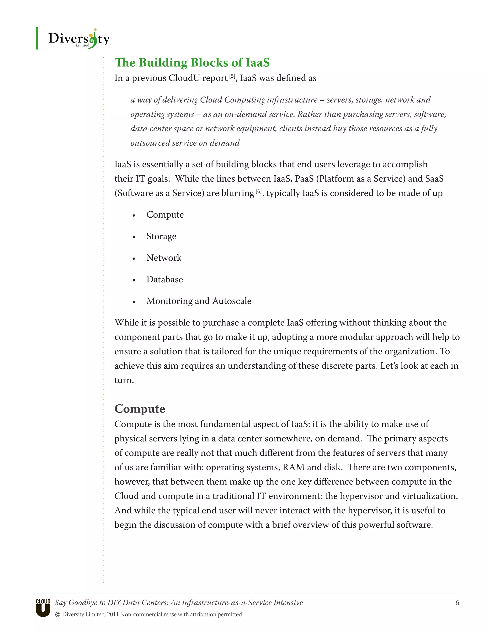 The Building Blocks of IaaS
                 In a previous CloudU report [5], IaaS was defined as

                      a way of delivering Cloud Computing infrastructure – servers, storage, network and
                      operating systems – as an on-demand service. Rather than purchasing servers, software,
                      data center space or network equipment, clients instead buy those resources as a fully
                      outsourced service on demand

                 IaaS is essentially a set of building blocks that end users leverage to accomplish
                 their IT goals. While the lines between IaaS, PaaS (Platform as a Service) and SaaS
                 (Software as a Service) are blurring [6], typically IaaS is considered to be made of up

                      •	 Compute

                      •	 Storage

                      •	 Network

                      •	 Database

                      •	 Monitoring and Autoscale

                 While it is possible to purchase a complete IaaS offering without thinking about the
                 component parts that go to make it up, adopting a more modular approach will help to
                 ensure a solution that is tailored for the unique requirements of the organization. To
                 achieve this aim requires an understanding of these discrete parts. Let’s look at each in
                 turn.


                 Compute
                 Compute is the most fundamental aspect of IaaS; it is the ability to make use of
                 physical servers lying in a data center somewhere, on demand. The primary aspects
                 of compute are really not that much different from the features of servers that many
                 of us are familiar with: operating systems, RAM and disk. There are two components,
                 however, that between them make up the one key difference between compute in the
                 Cloud and compute in a traditional IT environment: the hypervisor and virtualization.
                 And while the typical end user will never interact with the hypervisor, it is useful to
                 begin the discussion of compute with a brief overview of this powerful software.




Say Goodbye to DIY Data Centers: An Infrastructure-as-a-Service Intensive	                                     6
© Diversity Limited, 2011 Non-commercial reuse with attribution permitted
 