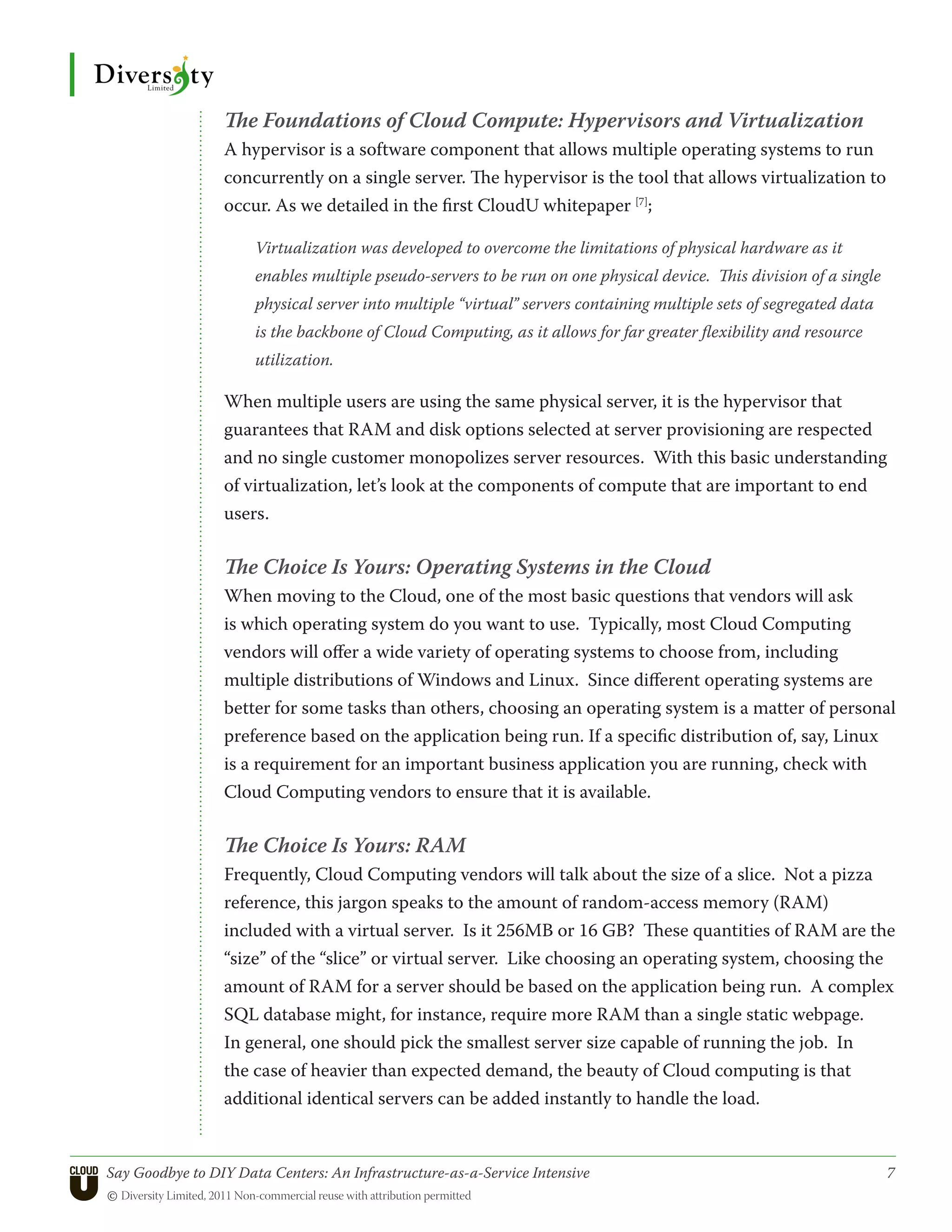 The Foundations of Cloud Compute: Hypervisors and Virtualization
                 A hypervisor is a software component that allows multiple operating systems to run
                 concurrently on a single server. The hypervisor is the tool that allows virtualization to
                 occur. As we detailed in the first CloudU whitepaper [7];

                      Virtualization was developed to overcome the limitations of physical hardware as it
                      enables multiple pseudo-servers to be run on one physical device. This division of a single
                      physical server into multiple “virtual” servers containing multiple sets of segregated data
                      is the backbone of Cloud Computing, as it allows for far greater flexibility and resource
                      utilization.

                 When multiple users are using the same physical server, it is the hypervisor that
                 guarantees that RAM and disk options selected at server provisioning are respected
                 and no single customer monopolizes server resources. With this basic understanding
                 of virtualization, let’s look at the components of compute that are important to end
                 users.

                 The Choice Is Yours: Operating Systems in the Cloud
                 When moving to the Cloud, one of the most basic questions that vendors will ask
                 is which operating system do you want to use. Typically, most Cloud Computing
                 vendors will offer a wide variety of operating systems to choose from, including
                 multiple distributions of Windows and Linux. Since different operating systems are
                 better for some tasks than others, choosing an operating system is a matter of personal
                 preference based on the application being run. If a specific distribution of, say, Linux
                 is a requirement for an important business application you are running, check with
                 Cloud Computing vendors to ensure that it is available.

                 The Choice Is Yours: RAM
                 Frequently, Cloud Computing vendors will talk about the size of a slice. Not a pizza
                 reference, this jargon speaks to the amount of random-access memory (RAM)
                 included with a virtual server. Is it 256MB or 16 GB? These quantities of RAM are the
                 “size” of the “slice” or virtual server. Like choosing an operating system, choosing the
                 amount of RAM for a server should be based on the application being run. A complex
                 SQL database might, for instance, require more RAM than a single static webpage.
                 In general, one should pick the smallest server size capable of running the job. In
                 the case of heavier than expected demand, the beauty of Cloud computing is that
                 additional identical servers can be added instantly to handle the load.


Say Goodbye to DIY Data Centers: An Infrastructure-as-a-Service Intensive	                                          7
© Diversity Limited, 2011 Non-commercial reuse with attribution permitted
 