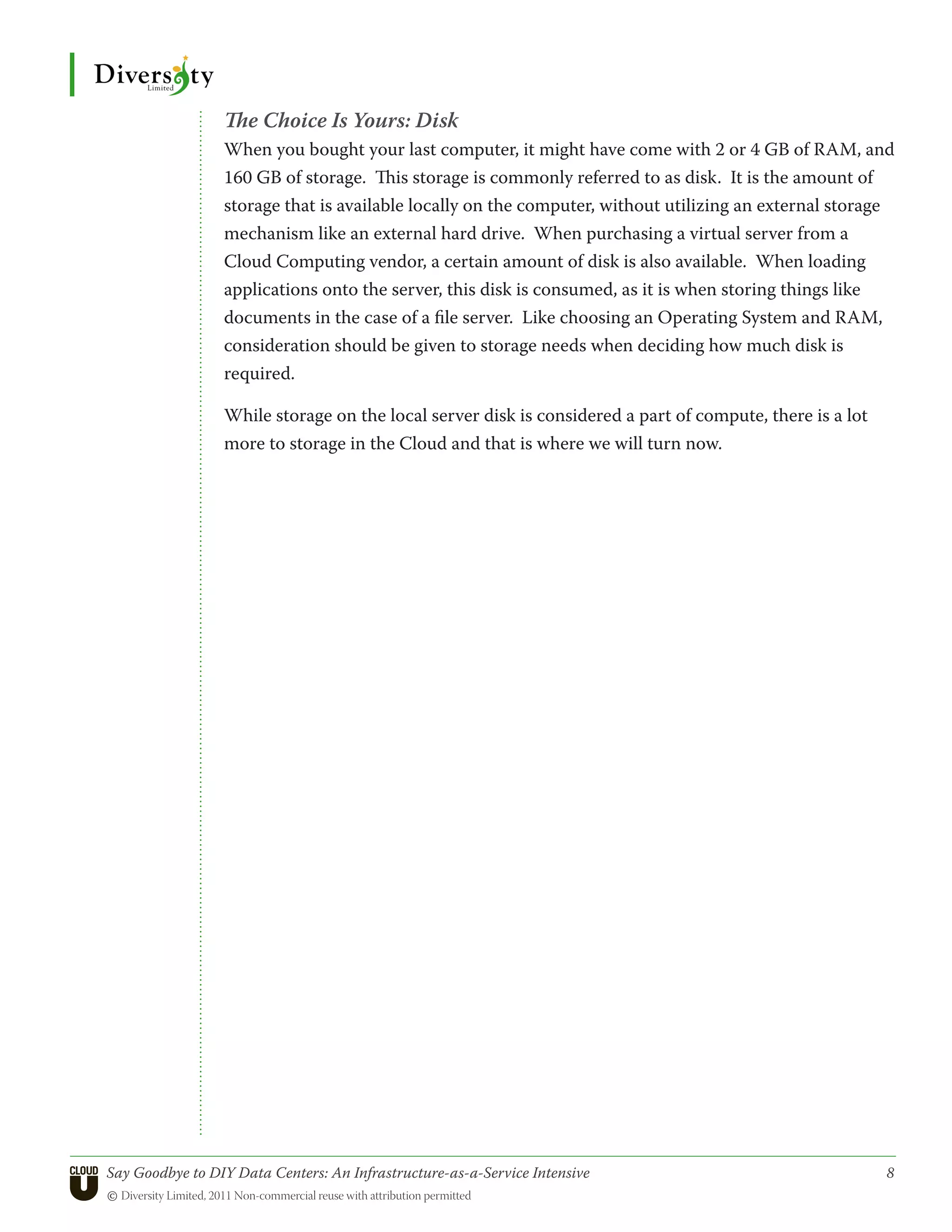 The Choice Is Yours: Disk
                 When you bought your last computer, it might have come with 2 or 4 GB of RAM, and
                 160 GB of storage. This storage is commonly referred to as disk. It is the amount of
                 storage that is available locally on the computer, without utilizing an external storage
                 mechanism like an external hard drive. When purchasing a virtual server from a
                 Cloud Computing vendor, a certain amount of disk is also available. When loading
                 applications onto the server, this disk is consumed, as it is when storing things like
                 documents in the case of a file server. Like choosing an Operating System and RAM,
                 consideration should be given to storage needs when deciding how much disk is
                 required.

                 While storage on the local server disk is considered a part of compute, there is a lot
                 more to storage in the Cloud and that is where we will turn now.




Say Goodbye to DIY Data Centers: An Infrastructure-as-a-Service Intensive	                                8
© Diversity Limited, 2011 Non-commercial reuse with attribution permitted
 