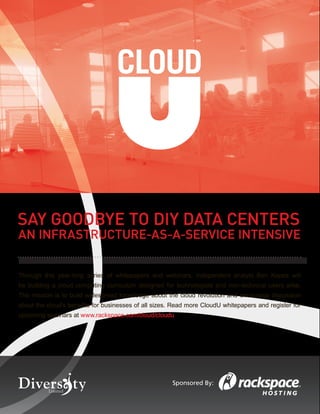 SAY GOODBYE TO DIY DATA CENTERS
AN INFRASTRUCTURE-AS-A-SERVICE INTENSIVE


Through this year-long series of whitepapers and webinars, independent analyst Ben Kepes will
be building a cloud computing curriculum designed for technologists and non-technical users alike.
The mission is to build widespread knowledge about the cloud revolution and encourage discussion
about the cloud’s beneﬁts for businesses of all sizes. Read more CloudU whitepapers and register for
upcoming webinars at www.rackspace.com/cloud/cloudu




                                                      Sponsored By:
 