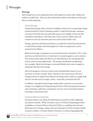 Storage
                 IaaS storage has several components that work together to ensure safe, reliable and
                 readily accessible data. There are also mechanisms related to the delivery of that data
                 that are worth exploring.

                      Cloud Storage
                      Using Cloud storage, data is stored on multiple virtual servers among large storage
                      pools provided by Cloud Computing vendors. Using Cloud storage, customers
                      can expect that their data may physically span across multiple servers but that
                      redundancy and failover will ensure that, in the event of a failure, data will
                      continue to exist via automatic processes at the Cloud vendor’s end.

                      Storage, apart from disk discussed above, can either be in block-based protocols
                      or, alternatively, adopt a file-based approach. These two approaches can be
                      summarized as follows;

                      Block-level storage is analogous to an external hard drive attached to a PC. In this
                      case however the hard drive is virtual and it is mounted against a server instance.
                      This instance then utilises the block as an individual drive for storing data that
                      may be used for many applications – file storage and database storage being
                      two examples. Block-level storage is extremely flexible, but is more complex to
                      administer than file-level storage

                      File-level storage by contrast is used to store individual files where it is not
                      necessary to mount a storage “block” directly to the virtual server. File-level
                      storage tends to be simpler than block-level storage and is useful as a simple, bulk
                      store for raw files such as images, videos, music files, JavaScript and CSS

                      In addition. reputable Cloud storage vendors allow customers to access their
                      storage via an Application Programming Interface (API) meaning that processes
                      such as backups, replication, and disaster recovery can be automated without
                      resorting to manual processes.

                      Content Delivery Networks
                      Storing an object is one thing, but delivering it around the world at lightning
                      fast speed is another. While not always a part of a Cloud Computing provider’s
                      capabilities, a Content Delivery Network (CDN) is a capability that end users
                      delivering a lot of images, videos and even JavaScript or CSS for websites should
                      seriously consider. A Content Delivery Network is a system of geographically

Say Goodbye to DIY Data Centers: An Infrastructure-as-a-Service Intensive	                                   9
© Diversity Limited, 2011 Non-commercial reuse with attribution permitted
 