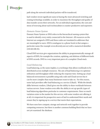 path along the network individual packets will be transferred.

                      IaaS vendors invest significant sums in buying the most advanced switching and
                      routing technology available, in order to maximize the throughput and quality of
                      data transfer across their networks. For an individual organization, the cost and
                      stress of worrying about such technicalities is counter-productive and expensive.

                      Domain Name System
                      Domain Name System or DNS refers to the hierarchical naming system that
                      is used to identify every entity connected to the Internet. All resources on the
                      Internet are assigned a DNS and these codes are translated to addresses that
                      are meaningful to users. DNS is analogous to a phone book in that assigns a
                      particular name (for example www.diversity.net.nz) with a numerical identifier
                      (210.48.108.35).

                      Cloud DNS services give organizations the ability to programmatically manage all
                      aspects of DNS, for example the creation, updating, and deletion of different kinds
                      of DNS records. DNS is a very important piece of a complete Cloud stack.

                      Load Balancing
                      Load balancing, as the name implies, is a technique that allows workloads to be
                      distributed across multiple resources. The aim of load balancing is to optimize
                      utilization and throughput while reducing the response time. Setting up a load
                      balanced environment is possible using only code and Cloud servers but it
                      can be more complex than many businesses want to take on. For this reason,
                      some IaaS providers offer load balancing as a service (LBaaS). While the details
                      differ between vendors, LBaaS gives one the ability to share workloads between
                      various servers. Some vendors even offer the ability to set up specific types of
                      load balancing algorithms particular to customer requirements. Since so much
                      variation exists in the market for this service, with some vendors not offering it
                      at all, it is important for prospective users of IaaS to understand their needs and
                      ensure they’re signing up to a service that meets their expectations.

                      We have seen how compute, storage and network work together to provide
                      computing resources, but there is another common building block that we have
                      not yet examined: the database.




Say Goodbye to DIY Data Centers: An Infrastructure-as-a-Service Intensive	                                  11
© Diversity Limited, 2011 Non-commercial reuse with attribution permitted
 