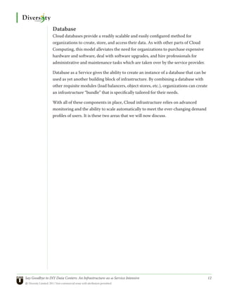 Database
                 Cloud databases provide a readily scalable and easily configured method for
                 organizations to create, store, and access their data. As with other parts of Cloud
                 Computing, this model alleviates the need for organizations to purchase expensive
                 hardware and software, deal with software upgrades, and hire professionals for
                 administrative and maintenance tasks which are taken over by the service provider.

                 Database as a Service gives the ability to create an instance of a database that can be
                 used as yet another building block of infrastructure. By combining a database with
                 other requisite modules (load balancers, object stores, etc.), organizations can create
                 an infrastructure “bundle” that is specifically tailored for their needs.

                 With all of these components in place, Cloud infrastructure relies on advanced
                 monitoring and the ability to scale automatically to meet the ever-changing demand
                 profiles of users. It is these two areas that we will now discuss.




Say Goodbye to DIY Data Centers: An Infrastructure-as-a-Service Intensive	                                 12
© Diversity Limited, 2011 Non-commercial reuse with attribution permitted
 