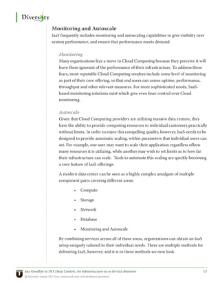 Monitoring and Autoscale
                 IaaS frequently includes monitoring and autoscaling capabilities to give visibility over
                 system performance, and ensure that performance meets demand.

                      Monitoring
                      Many organizations fear a move to Cloud Computing because they perceive it will
                      leave them ignorant of the performance of their infrastructure. To address these
                      fears, most reputable Cloud Computing vendors include some level of monitoring
                      as part of their core offering, so that end users can assess uptime, performance,
                      throughput and other relevant measures. For more sophisticated needs, SaaS-
                      based monitoring solutions exist which give even finer control over Cloud
                      monitoring.

                      Autoscale
                      Given that Cloud Computing providers are utilizing massive data centers, they
                      have the ability to provide computing resources to individual customers practically
                      without limits. In order to enjoy this compelling quality, however, IaaS needs to be
                      designed to provide automatic scaling, within parameters that individual users can
                      set. For example, one user may want to scale their application regardless ofhow
                      many resources it is utilizing, while another may wish to set limits as to how far
                      their infrastructure can scale. Tools to automate this scaling are quickly becoming
                      a core feature of IaaS offerings.

                      A modern data center can be seen as a highly complex amalgam of multiple
                      component parts covering different areas:

                                •	 Compute

                                •	 Storage

                                •	 Network

                                •	 Database

                                •	 Monitoring and Autoscale

                      By combining services across all of these areas, organizations can obtain an IaaS
                      setup uniquely tailored to their individual needs. There are multiple methods for
                      delivering IaaS, however, and it is to these methods we now look.



Say Goodbye to DIY Data Centers: An Infrastructure-as-a-Service Intensive	                                13
© Diversity Limited, 2011 Non-commercial reuse with attribution permitted
 