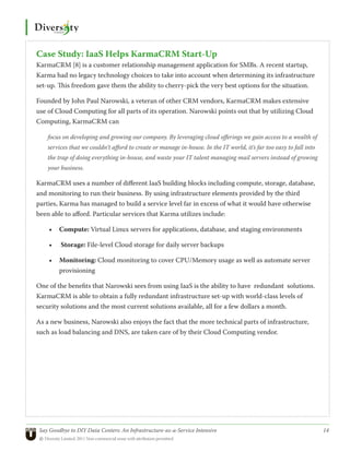 Case Study: IaaS Helps KarmaCRM Start-Up
KarmaCRM [8] is a customer relationship management application for SMBs. A recent startup,
Karma had no legacy technology choices to take into account when determining its infrastructure
set-up. This freedom gave them the ability to cherry-pick the very best options for the situation.

Founded by John Paul Narowski, a veteran of other CRM vendors, KarmaCRM makes extensive
use of Cloud Computing for all parts of its operation. Narowski points out that by utilizing Cloud
Computing, KarmaCRM can

    focus on developing and growing our company. By leveraging cloud offerings we gain access to a wealth of
    services that we couldn’t afford to create or manage in-house. In the IT world, it’s far too easy to fall into
    the trap of doing everything in-house, and waste your IT talent managing mail servers instead of growing
    your business.

KarmaCRM uses a number of different IaaS building blocks including compute, storage, database,
and monitoring to run their business. By using infrastructure elements provided by the third
parties, Karma has managed to build a service level far in excess of what it would have otherwise
been able to afford. Particular services that Karma utilizes include:

     •	 Compute: Virtual Linux servers for applications, database, and staging environments

     •	   Storage: File-level Cloud storage for daily server backups

     •	 Monitoring: Cloud monitoring to cover CPU/Memory usage as well as automate server
        provisioning

One of the benefits that Narowski sees from using IaaS is the ability to have redundant solutions.
KarmaCRM is able to obtain a fully redundant infrastructure set-up with world-class levels of
security solutions and the most current solutions available, all for a few dollars a month.

As a new business, Narowski also enjoys the fact that the more technical parts of infrastructure,
such as load balancing and DNS, are taken care of by their Cloud Computing vendor.




 Say Goodbye to DIY Data Centers: An Infrastructure-as-a-Service Intensive	                                          14
 © Diversity Limited, 2011 Non-commercial reuse with attribution permitted
 