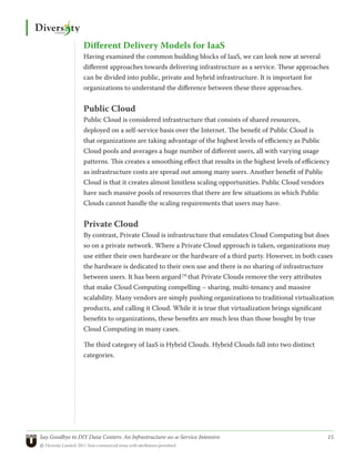 Different Delivery Models for IaaS
                 Having examined the common building blocks of IaaS, we can look now at several
                 different approaches towards delivering infrastructure as a service. These approaches
                 can be divided into public, private and hybrid infrastructure. It is important for
                 organizations to understand the difference between these three approaches.


                 Public Cloud
                 Public Cloud is considered infrastructure that consists of shared resources,
                 deployed on a self-service basis over the Internet. The benefit of Public Cloud is
                 that organizations are taking advantage of the highest levels of efficiency as Public
                 Cloud pools and averages a huge number of different users, all with varying usage
                 patterns. This creates a smoothing effect that results in the highest levels of efficiency
                 as infrastructure costs are spread out among many users. Another benefit of Public
                 Cloud is that it creates almost limitless scaling opportunities. Public Cloud vendors
                 have such massive pools of resources that there are few situations in which Public
                 Clouds cannot handle the scaling requirements that users may have.


                 Private Cloud
                 By contrast, Private Cloud is infrastructure that emulates Cloud Computing but does
                 so on a private network. Where a Private Cloud approach is taken, organizations may
                 use either their own hardware or the hardware of a third party. However, in both cases
                 the hardware is dedicated to their own use and there is no sharing of infrastructure
                 between users. It has been argued [9] that Private Clouds remove the very attributes
                 that make Cloud Computing compelling – sharing, multi-tenancy and massive
                 scalability. Many vendors are simply pushing organizations to traditional virtualization
                 products, and calling it Cloud. While it is true that virtualization brings significant
                 benefits to organizations, these benefits are much less than those bought by true
                 Cloud Computing in many cases.

                 The third category of IaaS is Hybrid Clouds. Hybrid Clouds fall into two distinct
                 categories.




Say Goodbye to DIY Data Centers: An Infrastructure-as-a-Service Intensive	                                15
© Diversity Limited, 2011 Non-commercial reuse with attribution permitted
 