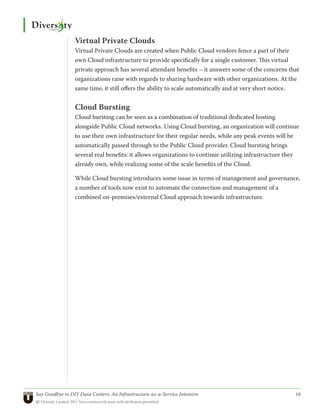 Virtual Private Clouds
                 Virtual Private Clouds are created when Public Cloud vendors fence a part of their
                 own Cloud infrastructure to provide specifically for a single customer. This virtual
                 private approach has several attendant benefits – it answers some of the concerns that
                 organizations raise with regards to sharing hardware with other organizations. At the
                 same time, it still offers the ability to scale automatically and at very short notice.


                 Cloud Bursting
                 Cloud bursting can be seen as a combination of traditional dedicated hosting
                 alongside Public Cloud networks. Using Cloud bursting, an organization will continue
                 to use their own infrastructure for their regular needs, while any peak events will be
                 automatically passed through to the Public Cloud provider. Cloud bursting brings
                 several real benefits: it allows organizations to continue utilizing infrastructure they
                 already own, while realizing some of the scale benefits of the Cloud.

                 While Cloud bursting introduces some issue in terms of management and governance,
                 a number of tools now exist to automate the connection and management of a
                 combined on-premises/external Cloud approach towards infrastructure.




Say Goodbye to DIY Data Centers: An Infrastructure-as-a-Service Intensive	                             16
© Diversity Limited, 2011 Non-commercial reuse with attribution permitted
 