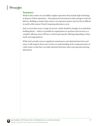 Summary
                 Modern data centers are incredibly complex operations that include high technology
                 in all parts of their operations – from physical environment to data storage to network
                 delivery. Building a modern data center is an expensive project and one that is difficult
                 to justify while mature Cloud Computing alternatives exist.

                 IaaS is a term that covers a range of services, which should be thought of as individual
                 building blocks – while it is possible for organizations to purchase IaaS services as a
                 complete offering, many will have a need to pick specific offerings depending on their
                 needs and usage patterns.

                 While IaaS certainly removes significant maintenance and administration from end
                 users, it still requires those users to have an understanding of the component parts of
                 a data center so that they can make informed decisions when sourcing and assessing
                 alternatives.




Say Goodbye to DIY Data Centers: An Infrastructure-as-a-Service Intensive	                              17
© Diversity Limited, 2011 Non-commercial reuse with attribution permitted
 