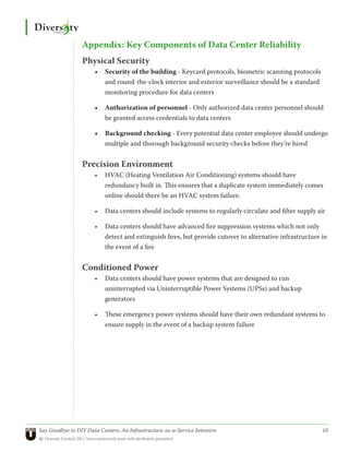 Appendix: Key Components of Data Center Reliability
                 Physical Security
                       •	 Security of the building - Keycard protocols, biometric scanning protocols
                          and round-the-clock interior and exterior surveillance should be a standard
                          monitoring procedure for data centers

                       •	 Authorization of personnel - Only authorized data center personnel should
                          be granted access credentials to data centers

                       •	 Background checking - Every potential data center employee should undergo
                          multiple and thorough background security checks before they’re hired


                 Precision Environment
                       •	 HVAC (Heating Ventilation Air Conditioning) systems should have
                          redundancy built in. This ensures that a duplicate system immediately comes
                          online should there be an HVAC system failure.

                       •	 Data centers should include systems to regularly circulate and filter supply air

                       •	 Data centers should have advanced fire suppression systems which not only
                          detect and extinguish fires, but provide cutover to alternative infrastructure in
                          the event of a fire


                 Conditioned Power
                       •	 Data centers should have power systems that are designed to run
                          uninterrupted via Uninterruptible Power Systems (UPSs) and backup
                          generators

                       •	 These emergency power systems should have their own redundant systems to
                          ensure supply in the event of a backup system failure




Say Goodbye to DIY Data Centers: An Infrastructure-as-a-Service Intensive	                               18
© Diversity Limited, 2011 Non-commercial reuse with attribution permitted
 