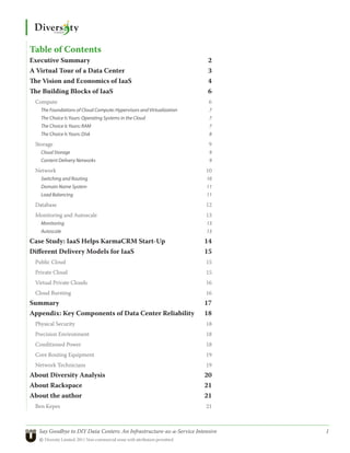 Table of Contents
Executive Summary                                                      2
A Virtual Tour of a Data Center                                        3
The Vision and Economics of IaaS                                       4
The Building Blocks of IaaS                                            6
 Compute                                                                6
   The Foundations of Cloud Compute: Hypervisors and Virtualization     7
   The Choice Is Yours: Operating Systems in the Cloud                  7
   The Choice Is Yours: RAM                                             7
   The Choice Is Yours: Disk                                            8

 Storage                                                                9
   Cloud Storage                                                        9
   Content Delivery Networks                                            9

 Network                                                               10
   Switching and Routing                                               10
   Domain Name System                                                  11
   Load Balancing                                                      11

 Database                                                              12
 Monitoring and Autoscale                                              13
   Monitoring                                                          13
   Autoscale                                                           13

Case Study: IaaS Helps KarmaCRM Start-Up                              14
Different Delivery Models for IaaS                                    15
 Public Cloud                                                          15
 Private Cloud                                                         15
 Virtual Private Clouds                                                16
 Cloud Bursting                                                        16
Summary                                                               17
Appendix: Key Components of Data Center Reliability                   18
 Physical Security                                                     18
 Precision Environment                                                 18
 Conditioned Power                                                     18
 Core Routing Equipment                                                19
 Network Technicians                                                   19
About Diversity Analysis                                              20
About Rackspace                                                       21
About the author                                                      21
 Ben Kepes                                                             21



   Say Goodbye to DIY Data Centers: An Infrastructure-as-a-Service Intensive	   1
   © Diversity Limited, 2011 Non-commercial reuse with attribution permitted
 
