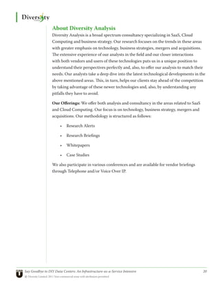 About Diversity Analysis
                  Diversity Analysis is a broad spectrum consultancy specializing in SaaS, Cloud
                  Computing and business strategy. Our research focuses on the trends in these areas
                  with greater emphasis on technology, business strategies, mergers and acquisitions.
                  The extensive experience of our analysts in the field and our closer interactions
                  with both vendors and users of these technologies puts us in a unique position to
                  understand their perspectives perfectly and, also, to offer our analysis to match their
                  needs. Our analysts take a deep dive into the latest technological developments in the
                  above mentioned areas. This, in turn, helps our clients stay ahead of the competition
                  by taking advantage of these newer technologies and, also, by understanding any
                  pitfalls they have to avoid.

                  Our Offerings: We offer both analysis and consultancy in the areas related to SaaS
                  and Cloud Computing. Our focus is on technology, business strategy, mergers and
                  acquisitions. Our methodology is structured as follows:

                       •	 Research Alerts

                       •	 Research Briefings

                       •	 Whitepapers

                       •	 Case Studies

                  We also participate in various conferences and are available for vendor briefings
                  through Telephone and/or Voice Over IP.




Say Goodbye to DIY Data Centers: An Infrastructure-as-a-Service Intensive	                             20
© Diversity Limited, 2011 Non-commercial reuse with attribution permitted
 