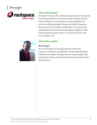 About Rackspace
                                        Rackspace Hosting is the world’s leading specialist in hosting and
                                        Cloud Computing. The San Antonio-based company provides
                                        Fanatical Support® to its customers, across a portfolio of IT
                                        services, including Managed Hosting and Cloud Computing.
                                        Rackspace is also the founder of OpenStack™, an open source
                                        Cloud platform with broad industry support, designed to offer
                                        Cloud consumers greater choice. For more information, visit
                                        www.rackspace.com.


                                        About the author
                                        Ben Kepes
                                        Ben is the founder and managing director of Diversity
                                        Limited, a consultancy specializing in Cloud Computing/SaaS,
                                        Collaboration, Business strategy and user-centric design. More
                                        information on Ben and Diversity Limited can be found at http://
                                        diversity.net.nz




Say Goodbye to DIY Data Centers: An Infrastructure-as-a-Service Intensive	                               21
© Diversity Limited, 2011 Non-commercial reuse with attribution permitted
 